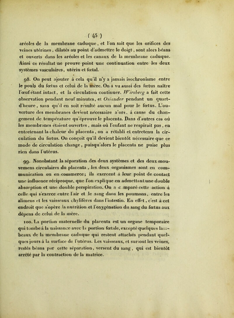 aréoles de la membrane caduque, et l'on sait que les orifices des veines utérines , dilatés au point d’admettre le doigt, sont alors béans et ouverts dans les aréoles et les canaux de la membrane caduque. Ainsi ce résultat ne prouve point une continuation entre les deux systèmes vasculaires, utérin et fœtal. 98. On peut ajouter à cela qu’il n’y a jamais isochronisme entre le pouls du fœtus et celui de la mère. On a vu aussi des fœtus naître l’œuf étant intact, et la circulation continuer. TVirsberg a fait celte observation pendant neuf minutes, et Osiander pendant un quart- d’heure, sans qu’il en soit résulté aucun mal pour le fœtus. L’ou- verture des membranes devient nécessaire a’ors, à cause du chan- gement de température qu’éprouve le placenta. Dans d’autres cas où les membranes étaient ouvertes , mais où l’enfant ne respirait pas , en entretenant la chaleur du placenta , on a rétabli et entretenu la cir- culation du fœtus. On conçoit qu’il devient bientôt nécessaire que ce mode de circulation change, puisqu’alors le placenta ne puise plus rien dans l’utérus. 99. Nonobstant la séparation des deux systèmes et des deux mou- vemens circulaires du placenta , les deux organismes sont en com- munication ou en commerce; ils exercent à leur point de contact une influence réciproque, que l’on explique en admettant une double absorption et une double perspiration. On a comparé cette action à celle qui s’exerce entre lair et le sang dans les poumons, entre les alimens et les vaisseaux chylifères dans l’intestin. En effet, c’est à cet endroit que s’opère la nutrition et l’oxygénation du sang du fœtus aux dépens de celui de la mère. 100. La portion maternelle du placenta est un organe temporaire qui tombe à la naissance avec la portion fœtale, excepté quelques lam- beaux de la membrane caduque qui restent attachés pendant quel- ques jours à la surface de l’utérus. Les vaisseaux, et surtout les veines, restés béans par cette séparation, versent du sang , qui est bientôt arrêté par la contraction de la matrice.