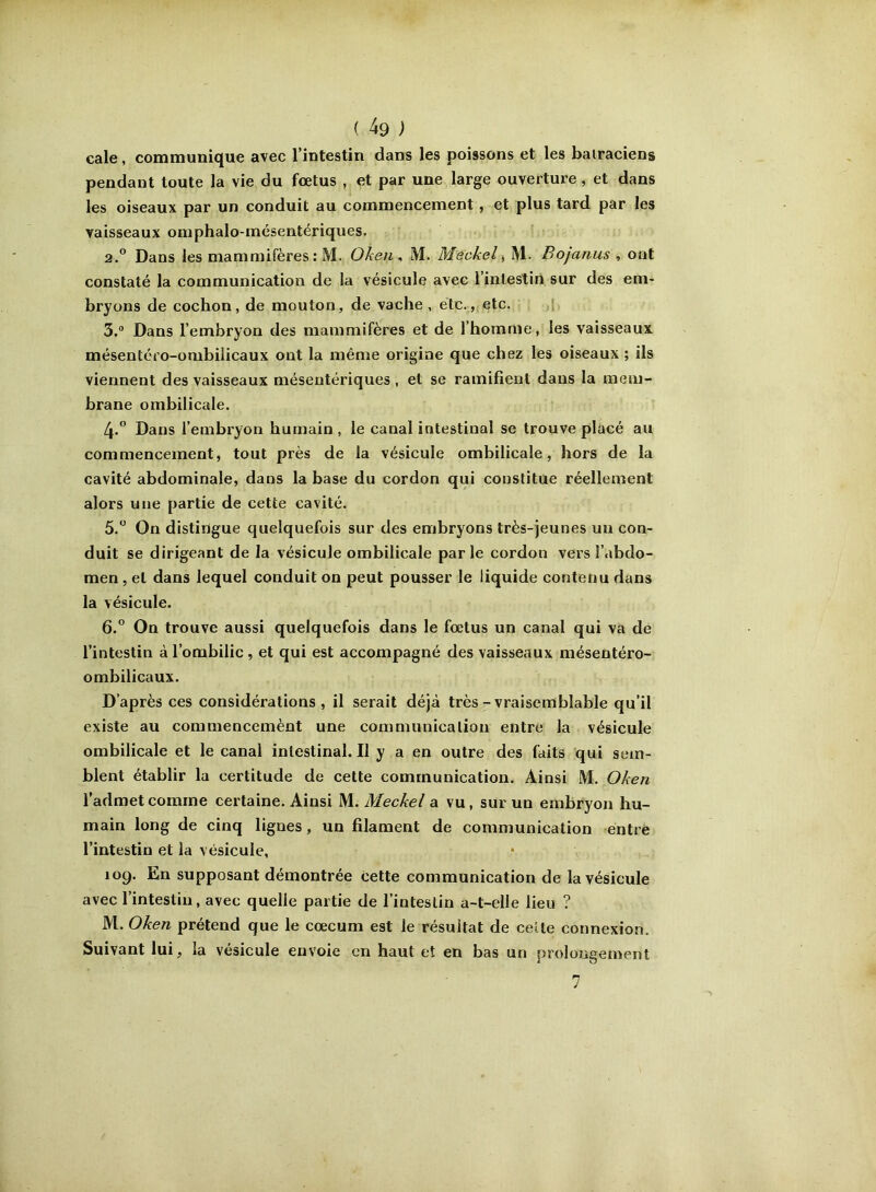 cale, communique avec l’intestin dans les poissons et les batraciens pendant toute la vie du foetus , et par une large ouverture, et dans les oiseaux par un conduit au commencement, et plus tard par les vaisseaux omphalo-mésentériques. 2° Dans les mammifères: M. Oken, M. Méckel ^ M. Bojanus , ont constaté la communication de la vésicule avec l’intestiri sur des em- bryons de cochon, de mouton, de vache , etc., etc. î 3.  Dans l’embryon des mammifères et de l’homme, les vaisseaux mésentéfo-ombilicaux ont la même origine que chez les oiseaux ; ils viennent des vaisseaux mésentériques , et se ramifient dans la mem- brane ombilicale. 4. ° Dans l’embryon humain , le canal intestinal se trouve placé au commencement, tout près de la vésicule ombilicale, hors de la cavité abdominale, dans la base du cordon qui constitue réellement alors une partie de cette cavité. 5. “ On distingue quelquefois sur des embryons très-jeunes un con- duit se dirigeant de la vésicule ombilicale parle cordon vers l’abdo- men , et dans lequel conduit on peut pousser le liquide contenu dans la vésicule. 6. ° On trouve aussi quelquefois dans le fœtus un canal qui va de l’intestin à l’ombilic , et qui est accompagné des vaisseaux mésentéro- ombilicaux. D’après ces considérations, il serait déjà très-vraisemblable qu’il existe au commencemènt une communication entre la vésicule ombilicale et le canal intestinal. Il y a en outre des faits qui sem- blent établir la certitude de cette communication. Ainsi M. Oken l’admet comme certaine. Ainsi M. Meckel a vu, sur un embryon hu- main long de cinq lignes, un filament de communication entre l’intestin et la vésicule, 109. En supposant démontrée cette communication de la vésicule avec l’intestin, avec quelle partie de l’intestin a-t-elle lieu ? M. Oken prétend que le cæcum est le résultat de celte connexion. Suivant lui, la vésicule envoie en haut et en bas un prolongement 7