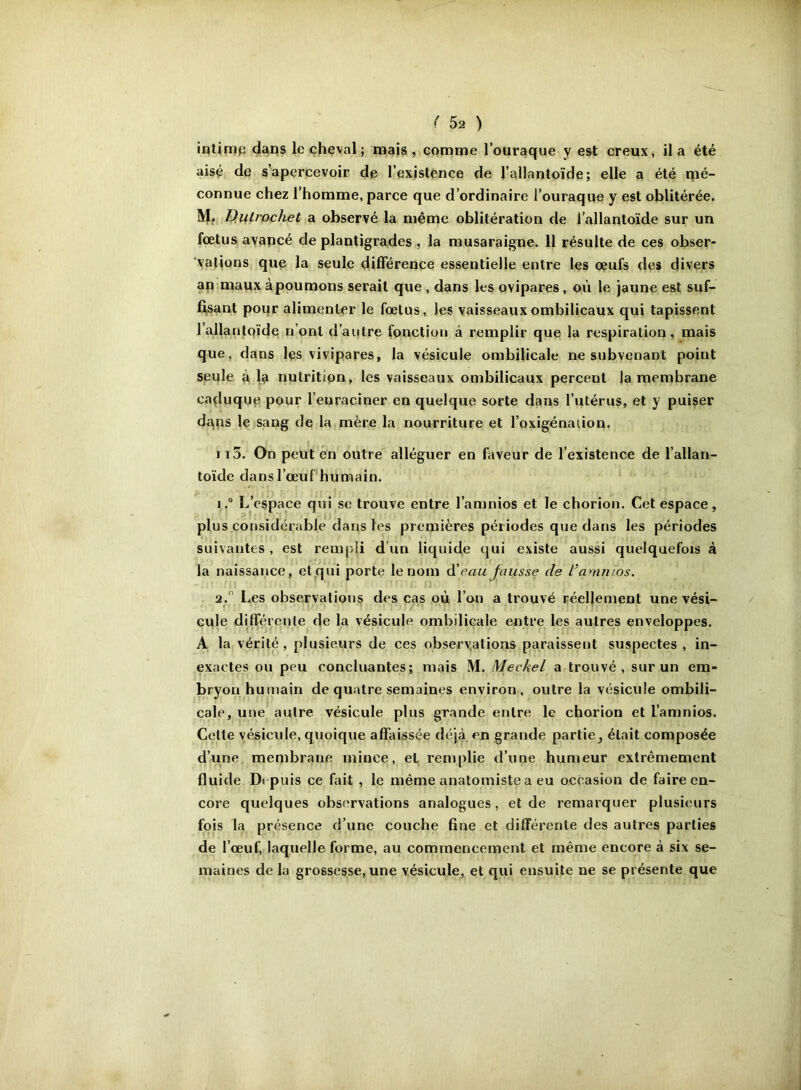 intjn)p dans le cheval; mais, comme l’oiiraque y est creux, il a été aisé de s’apercevoir de l’existence de l’allantoïde; elle a été mé- connue chez l’homme, parce que d’ordinaire i’ouraque y est oblitérée. lV|f D,utrochet a observé la même oblitération de l’allantoïde sur un fœtus avapcé de plantigrades , la musaraigne. 11 résulte de ces obser- vations que la seule différence essentielle entre les œufs des divers apmaux à poumons serait que , dans les ovipares, oii le jaune est suf- fj,sant poqr alimenter le fœtus, les vaisseaux ombilicaux qui tapissent l’allanfQÏde n’ont d’autre fonction à remplir que la respiration, mais que, dans les vivipares, la vésicule ombilicale ne subvenant point seule à la nutrition, les vaisseaux ombilicaux percent la membrane caduque pour l’enraciner en quelque sorte dans l’utérus, et y puiser dans le sang de la mère la nourriture et l’oxigénaiion. 113. On peut én outre alléguer en hiveur de l’existence de l’allan- toïde dans l’œuf humain. 1. “ L’espace qui se trouve entre l’anjnios et le chorion. Cet espace, plus considérable dans les premières périodes que dans les périodes suivantes, est rempli d’un liquide qui existe aussi quelquefois à la naissance, etqui porte le nom d'eau Jausse de l’amnios. 2.  Les observations des cas où l’on a trouvé réellement une vési- cule différente de la vésicule ombilicale entre les autres enveloppes. A la vérité, plusieurs de ces observations paraissent suspectes, in- exactes ou peu concluantes; mais M. Mechel a trouvé, sur un em- bryon humain de quatre semaines environ, outre la vésicule ombili- cale, une autre vésicule plus grande entre le chorion et l’amnios. Cette yésicide, quoique affaissée déjà en grande partie, était composée d’une membrane mince, et remplie d’une humeur extrêmement fluide Depuis ce fait , le même anatomiste a eu occasion de faire en- core quelques observations analogues, et de remarquer plusieurs fois la présence d’une couche fine et différente des autres parties de l’œuf, laquelle forme, au commencement et même encore à six se- maines de la grossesse, une vésicule, et qui ensuite ne se présente que