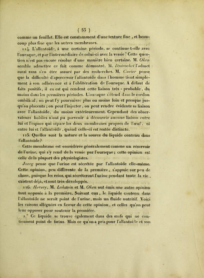 ( 55 ) comme un feuillet. Elle est constamment d’une texture fine , et beau- coup plus fine que les autres membranes. Il4* L’allantoïde, à une certaine période, se continue-t-elle avec l’ouraque, et par l’intermédiaire de celui-ci avec la vessie? Cette ques- tion n’est pas encore résolue d’une manière bien certaine. M. Oken semble admettre ce fait comme démontré. M. DiUrochetVAdmeï aussi sans s’en être assuré par des recherches. M. Cuvier pense que la difficulté d’apercevoir l’allantoïde dans l’homme tient simple- ment à son adhérence et à l’oblitération de l’ouraque. A défaut de faits positifs, il en est qui rendent cette liaison très - probable , du moins dans les premières périodes. L’ouraque s’étend dans le cordon ombilical ; on peut l’y poursuivre plus ou moins loin et presque jus- qu’au placenta ; on peut l’injecter , on peut rendre évidente sa liaison avec l’allantoïde, du moins extérieurement. Cependant des obser- vateurs haliiles n’ont pu parvenir à découvrir aucune liaison entre lui et l’espace qui sépare les deux membranes propres de l’œuf, ni entre lui et l’allantoïde , quand celle-ci est restée distincte. 115. Quelles sont la nature et la source du liquide contenu dans l’allant oïde ? Cette membrane est considérée généralement comme un réservoir de l’urine, qui s’y rend delà vessie parl’ouraque; cette opinion est celle delà plupart des physiologistes. Joerg pense que l’urine est sécrétée par l’allantoïde elle-même. Cette apinion, peu différente de la première, s’appuie sur peu de chose, puisque les reins, qui sécréteront l’urine pendant taute la vie , existent déjà, et sont très-développés. 116. Rervej\ M. Lohstein et M, Oken ont émis une autre opinion tout opposée à la première. Suivant eux, le liquide contenu dans l’allantoïde ne serait point de l’urine, mais un fluide nutritif. Voici les raisons alléguées en faveur de cette opinion , et celles qu’on peut leur opposer pour soutenir la première. 1.** Ce liquide se trouve également dans des œufs qui ne con- tiennent point de fœtus. Mais ce q^u’ona pris pour l’allantoïde et son