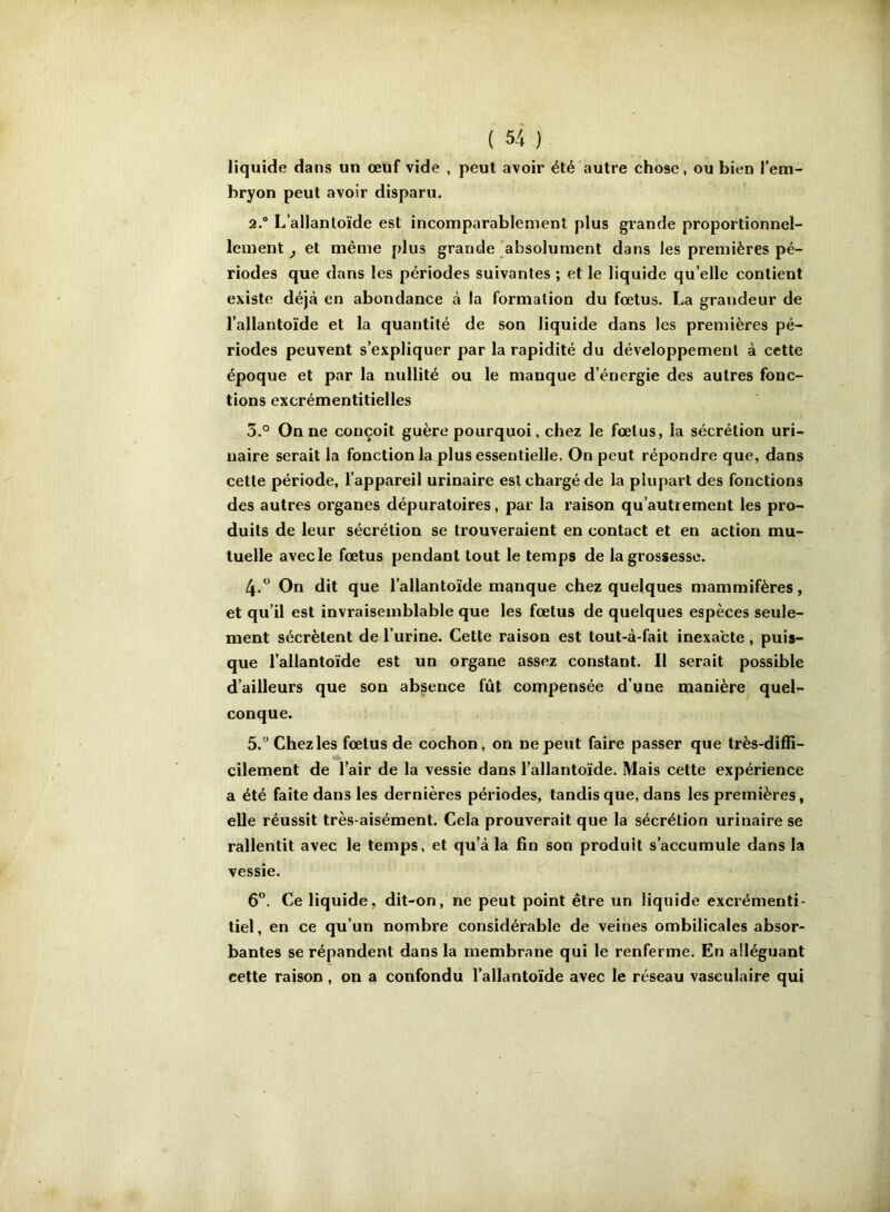 liquide dans un œuf vide , peut avoir été autre chose, ou bien l’em- bryon peut avoir disparu. 2. “ L’allantoïde est incomparablement plus grande proportionnel- lement ^ et même plus grande absolument dans les premières pé- riodes que dans les périodes suivantes ; et le liquide qu’elle contient existe déjà en abondance à la formation du fœtus. La grandeur de l’allantoïde et la quantité de son liquide dans les premières pé- riodes peuvent s’expliquer par la rapidité du développement à cette époque et par la nullité ou le manque d’énergie des autres fonc- tions excrémentitielles 3. ° On ne conçoit guère pourquoi, chez le fœtus, la sécrétion uri- naire serait la fonction la plus essentielle. On peut répondre que, dans cette période, l’appareil urinaire est chargé de la plupart des fonctions des autres organes dépuratoires, par la raison qu’autrement les pro- duits de leur sécrétion se trouveraient en contact et en action mu- tuelle avec le fœtus pendant tout le temps de la grossesse. 4. ° On dit que l’allantoïde manque chez quelques mammifères, et qu’il est invraisemblable que les fœtus de quelques espèces seule- ment sécrètent de l’urine. Cette raison est tout-à-fait inexacte , puis- que l’allantoïde est un organe assez constant. Il serait possible d’ailleurs que son absence fût compensée d’iine manière quel- conque. 5. ” Chez les fœtus de cochon, on ne peut faire passer que très-diffi- cilement de l’air de la vessie dans l’allantoïde. Mais cette expérience a été faite dans les dernières périodes, tandis que, dans les premières, elle réussit très-aisément. Cela prouverait que la sécrétion urinaire se rallentit avec le temps, et qu’à la fin son produit s’accumule dans la vessie. 6°. Ce liquide, dit-on, ne peut point être un liquide excrémenti- tiel, en ce qu’un nombre considérable de veines ombilicales absor- bantes se répandent dans la membrane qui le renferme. En alléguant cette raison , on a confondu l’allantoïde avec le réseau vasculaire qui