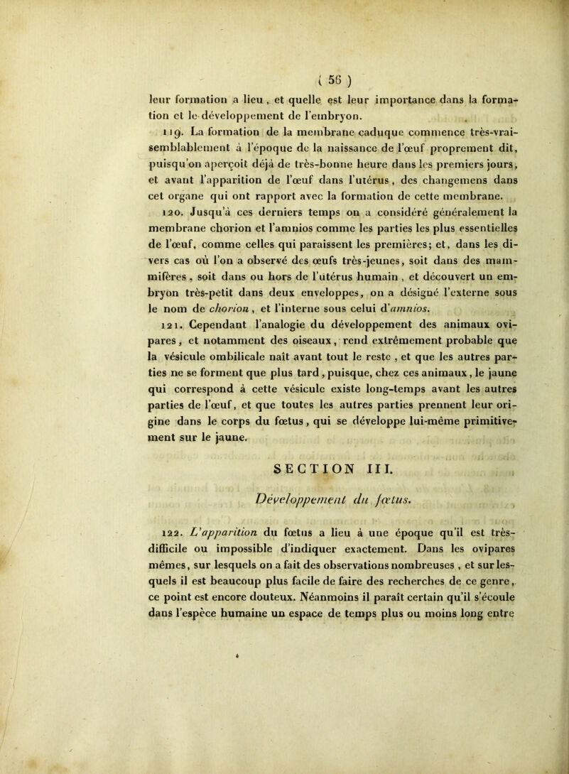 Jeur formation a lieu , et quelle est leur importance dans la forma- tion et le développement de l’embryon. 119. La formation de la membrane caduque commence très-vrai- semblablement à l’époque de la naissance de l’çeuf proprement dit, puisqu’on aperçoit déjà de très-bonne heure dans les premiers jours, et avant l’apparition de l’œuf dans l’uiérus, des changemens dans cet organe qui ont rapport avec la formation de cette membrane. 120. Jusqu’à ces derniers temps on a considéré généralement la membrane chorion et l’amnios comme les parties les plus essentielles de l’œuf, comme celles qui paraissent les premières; et, dans les di- vers cas où l’on a observé des œufs très-jeunes, soit dans des mam- mifères , soit dans ou hors de l’utérus humain , et découvert un em- bryon très-petit dans deux enveloppes, on a désigné l’externe sous le nom de chorion , et l’interne sous celui A’amnios. 121. Cependant l’analogie du développement des animaux ovi- pares , et notamment des oiseaux, rend extrêmement probable que la vésicule ombilicale naît avant tout le reste , et que les autres par-^ ties ne se forment que plus tard, puisque, chez ces animaux, le jaune qui correspond à cette vésicule existe long-temps avant les autres parties de l’œuf, et que toutes les autres parties prennent leur ori- gine dans le corps du fœtus, qui se développe lui-même primitive- ment sur le jaune. SECTION III. Développenienl du fœtus, 122. U apparition du fœtus a lieu à une époque qu’il est très- difficile ou impossible d’indiquer exactement. Dans les ovipares mêmes, sur lesquels on a fait des observations nombreuses , et sur les- quels il est beaucoup plus facile de faire des recherches de ce genre, ce point est encore douteux. Néanmoins il paraît certain qu’il s’écoule dans l’espèce humaine un espace de temps plus ou moins long entre «