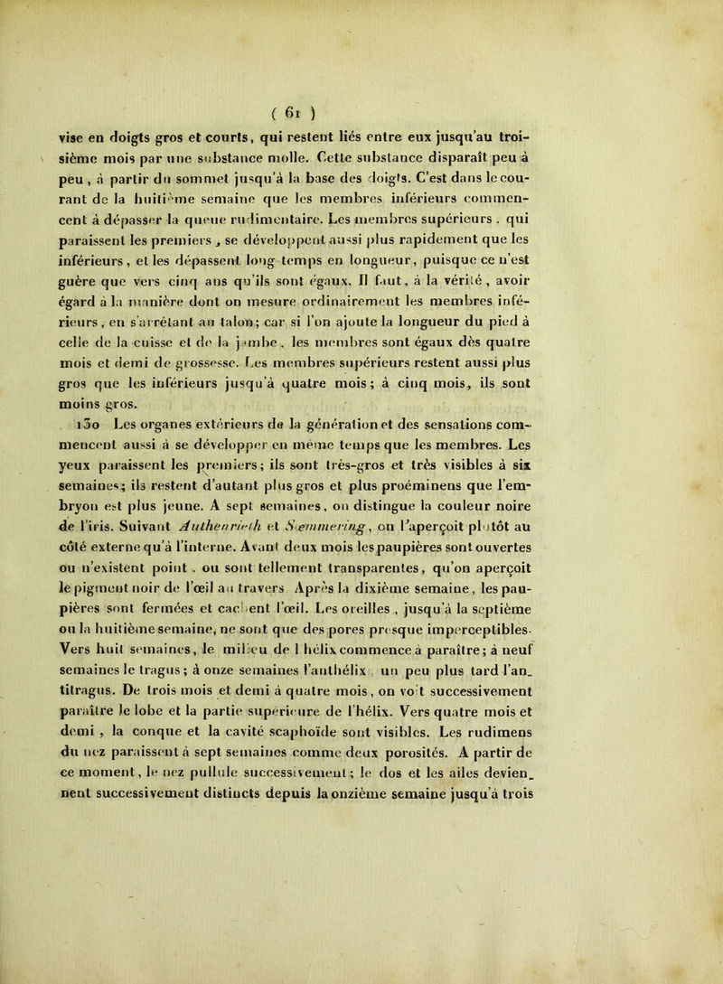 vise en doigts gros et courts, qui restent liés entre eux jusqu’au troi- sième mois par une substance molle. Cette substance disparaît peu â peu , à partir du sommet ju<?qu’à la base des doigts. C’est dans le cou- rant de la huiti'-'me semaine que les membres inférieurs commen- cent à dépasser la queue rudimentaire. Les membres supérieurs . qui paraissent les premiers , se déveloj)peot aussi plus rapidement que les inférieurs, elles dépassent long temps en longueur, puisque ce n’est guère que vers cinq ans qu’ils sont égaux. Il faut, à la vérité, avoir égard à la numière dont on mesure ordinairement les membres infé- rieurs, en s’as rêlant au talon; car si l’on ajoute la longueur du pied à celle de la cuisse et de la jambe, les membres sont égaux dès quatre mois et demi de grossisse. Les membres supérieurs restent aussi plus gros que les inférieurs jusqu’à quatre mois; à cinq mois, ils sont moins gros. i3o Les organes extérieurs de la génération et des sensations com- mencent aussi à se développer en même temps que les membres. Les yeux paraissent les premiers; ils sont très-gros et très visibles à six semaines; ils restent d’autant plus gros et plus proéminens que l’em- bryon est plus jeune. A sept semaines, on distingue la couleur noire de l’iris. Suivant Authenrif^th et Seinmering, on Caperçoit plutôt au côté externe qu’à l’interne. Avant deux mois lespaupières sont ouvertes ou n’existent point , ou sont tellement transparentes, qu’on aperçoit le pigment noir de l’œil au travers Après la dixième semaine, les pau- pières sont fermées et cad;ent l’œil. Les oreilles , jusqu’à la septième ou la huitième semaine, ne sont que des pores presque imperceptibles- Vers huit semaines, le mibeu de 1 hélix commence à paraître; à neuf semaines le tragus; à onze semaines l’anthélix , un peu plus tard l’an, titragus. De trois mois et demi à quatre mois, on voit successivement paraître le lobe et la partie snpéri< ure de l’hélix. Vers quatre mois et demi , la conque et la cavité scaphoïde sont visibles. Les rudimens du nez paraissent à sept semaines comme deux porosités. A partir de ce moment, le nez pullule successivement; le dos et les ailes devien. nent successivement distincts depuis la onzième semaine jusqu’à trois