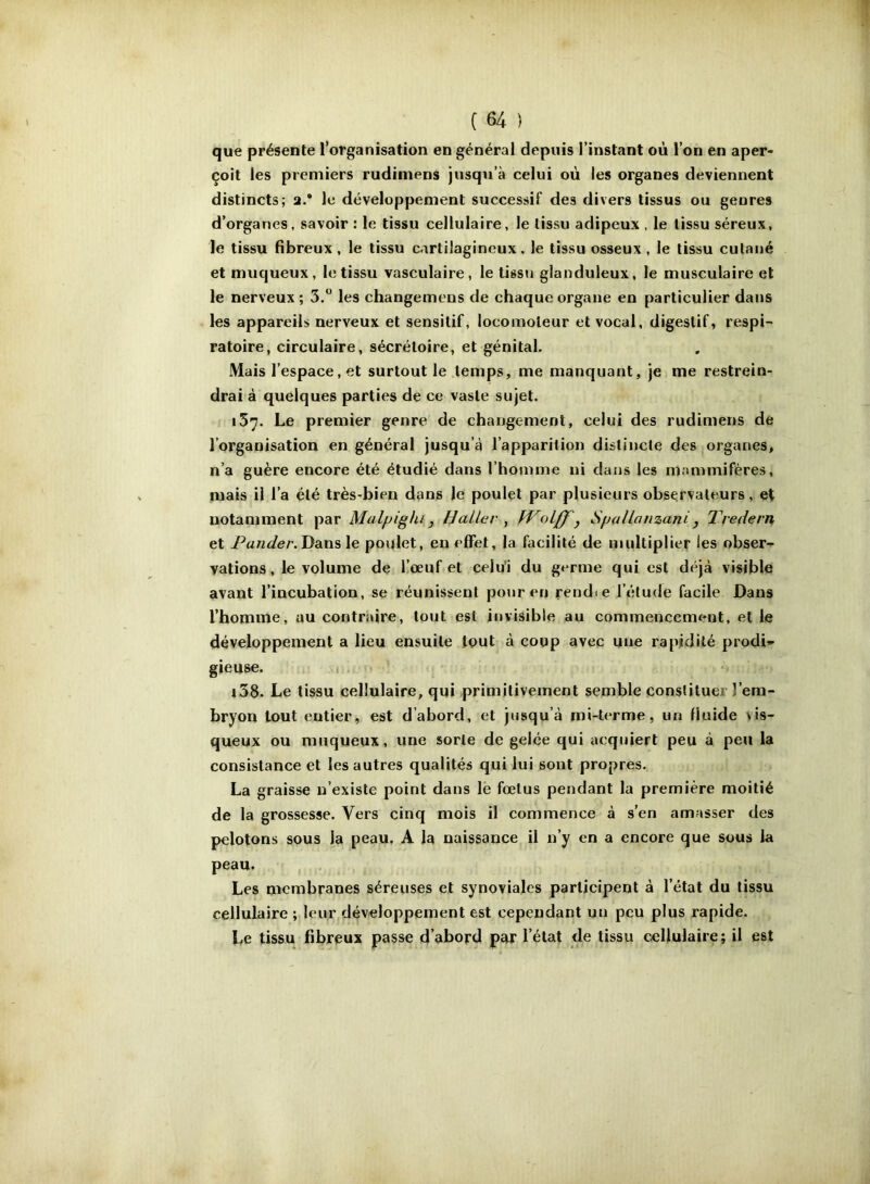 que présente l’organisation en général depuis l’instant où l’on en aper- çoit les premiers rudiniens jusqu’à celui où les organes deviennent distincts; a.* le développement successif des divers tissus ou genres d’organes, savoir : le tissu cellulaire, le tissu adipeux , le tissu séreux, le tissu fibreux, le tissu cartilagineux, le tissu osseux , le tissu cutané et muqueux, le tissu vasculaire, le tissu glanduleux, le musculaire et le nerveux ; 3.” les changemens de chaque organe en particulier dans les appareils nerveux et sensitif, locomoteur et vocal, digestif, respi- ratoire, circulaire, sécrétoire, et génital. Mais l’espace, et surtout le temps, me manquant, je me restrein- drai à quelques parties de ce vaste sujet. 157. Le premier genre de changement, celui des rudimens de l’organisation en général jusqu’à l’apparition distincte des organes, n’a guère encore été étudié dans l’homme ni dans les mammifères, mais il l’a été très-bien dans le poulet par plusieurs observateurs, et notamment par Malpighi, Haller , Wolff'y Spallanzani^ T'vedern et Dans le poulet, en effet, la facilité de multiplier les obser- vations, le volume de Kœuf et celu'i du germe qui est déjà visible avant l’incubation, se réunissent pour en rendie l’étude facile Dans l’homme, au contraire, tout est invisible au commencement, et le développement a lieu ensuite tout à coup avec une rapidité prodi» gieuse. m i38. Le tissu cellulaire, qui primitivement semble constituer l’em- bryon tout entier, est d’abord, et jusqu’à mi-terme, un fluide vis- queux ou muqueux, une sorte de gelée qui acquiert peu à peu la consistance et les autres qualités qui lui sont propres. La graisse n’existe point dans lë fœtus pendant la première moitié de la grossesse. Vers cinq mois il commence à s’en amasser des pelotons sous la peau. A la naissance il n’y en a encore que sous la peau. Les membranes séreuses et synoviales participent à l’état du tissu cellulaire ; leur développement est cependant un peu plus rapide. Le tissu fibreux passe d’abord par l’état de tissu cellulaire ; il est