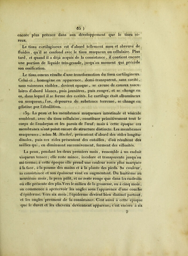 encore plus précoce dans son développement que lé tissu sé- reux. Le tissu cartilagineux est d’abord tellement mou et abreuvé de fluides , qu’il se confond avec le tissu muqueux ou cellulaire. Plus tard, et quand il a déjà acquis de la consistance , il contient encore une portion de liquide très-grande, jusqu’au moment qui précède son ossification. Le tissu osseux résulte d’une transformation du tissu cartilagineux. Celui-ci, homogène en apparence, demi-transparent, sans cavité, sans vaisseaux visibles , devient opaque , se creuse de canaux vascu- laires d’abord blancs, puis jaunâtres, puis rouges', et se change en os, dans lequel il se forme des cavités. Le cartilage était albumineux ou muqueux; l’os, dépourvu de substance terreuse, se change en gélatine par l’ébullition. iSq. La peau et les membranes muqueuses intestinale et vésicale semblent, avec du tissu cellulaire , constituer primitivement tout le corps de l’embryon et les parois de l’eeuf; mais à cette époque ces membranes n’ont point encore de structure distincte. Les membranes muqueuses , selon M. Meckel, présentent d’abord des rides longitu- dinales, puis ces rides présentent des entailles, d’où résultent des saillies qui, en diminuant successivement, forment des villosités. La peau, pendant les deux premiers mois , ressemble à un enduit visqueux tenace; elle reste mince, incolore et transparente jusqu’au mi-terme; à cette époque elle prend une couleur rosée plus marquée à la face , à la paume des mains et à la plante des pieds. Sa couleur , sa consistance et son épaisseur vont en augmentant. Du huitième au neuvième mois , la peau pâlit, et ne reste rouge que dans les endroits où elle présente des plis. Vers le milieu de la grossesse, ou à cinq mois , on commence à apercevoir les ongles sous l’apparence d’une couche d’épiderme. Vers six mois , l’épiderme devient bien distinct partout, et les ongles prennent de la consistance. C’est aussi à cette époque que le duvet et les cheveux deviennent apparens ; c’est encore à six 9