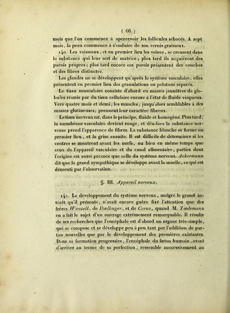 mois que l’on commence à apercevoir les follicules sébacés. A sept mois, la peau commence à s’enduire de son vernis graisseux. \[\o. Les vaisseaux , et en premier lieu les veines, se creusent dans la substance qui leur sert de matrice ; plus tard ils acquièrent des parois propres ; plus tard encore ces parois présentent des couches et des fibres distinctes. Les glandes ne se développent qu’après le système vasculaire; elles présentent en premier lieu des granulations ou pelotons séparés. Le tissu musculaire consiste d’abord en niasses jaunâtres de glo- bules réunis par du tissu cellulaire encore à l’état de fluide visqueux. Vers quatre mois et demi, les muscles, jusqu’alors semblables à des masses glutineuses, prennent leur caractère fibreux. Le tissu nerveux est, dans le principe, fluide et homogène. Plus tard, la membrane vasculaire devient rouge, et dès-lors la substance ner- veuse prend l’apparence de fibres. La substance blanche se forme en premier lieu , et la grise ensuite. Il est difficile de déterminer si les centres se montrent avant les nerfs, ou bien en même temps que ceux de l’appareil vasculaire et du canal alimentaire, parties dont l’origine est aussi précoce que celle du système nerveux. Achermann dit que le grand sympathique se développe avant la moelle, ce qui est démenti par l’observation. §. IJI. Appareil nerveux. i4i* Le développement du système nerveux , malgré le grand in- térêt qu’il présente, n’avait encore guère fixé l’attention que des frères TVenzell, de Dœllinger, et de Carus, quand M. 1 iedemann en a fait le sujet d’un ouvrage extrêmement remarquable. Il résulte de ses recherches que l’encéphale est d’abord un organe très-simple, qui se compose et se développe peu à peu tant par l’addition de par- ties nouvelles que par le développement des premières existantes. Dans sa formation progressive, l’encéphale du fœtus humain , avant d’arriver au terme de sa perfection , ressemble successivement au