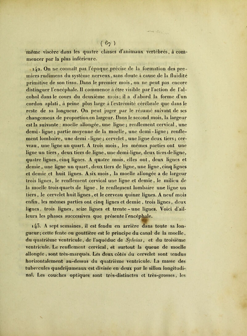 ( ^7 ) même viscère dans les quatre classes d’animaux vertébrés, à com- mencer par la plus inférieure. • 142. On ne connaît pas l’époque précise de la formation des pre- miers rudimens du systèrne nerveux, sans doute à cause de la fluidité primitive de son tissu. Dans le premier mois, on ne peut pas encore distinguer l’encéphale. Il commence à être visible par l’action de l’al- cohol dans le cours du deuxième mois ; il a d’abord la forme d’un cordon aplati, à peine plus large à l’extrémité cérébrale que dans le reste de sa longueur. On peut juger par le résumé suivant de ses changemens de proportion en largeur. Dans le second mois, la largeur est la suivante : moelle allongée, une ligne; renflement cervical, une demi - ligne ; partie moyenne de la moelle, une demi-ligne; renfle- ment lombaire, une demi -ligne ; cervelet, une ligne deux tiers ; cer- veau , une ligne un quart. A trois mois , les mêmes parties ont une ligne un tiers , deux tiers de ligne, une demi-ligne, deux tiers deligne, quatre lignes, cinq lignes. A quatre mois, elles ont, deux lignes et demie, une ligne un quart, deux tiers de ligne, une ligne, cinq lignes et demie et huit lignes. A six mois, la moelle allongée a de largeur trois lignes, le renflement cervical une ligne et demie, le milieu de la moelle trois quarts de ligne , le renfleinent lombaire une ligne un tiers , le cervelet huit lignes, et le cerveau quinze lignes. A neuf mois enfin, les mêmes parties ont cinq lignes et demie , trois lignes, deux lignes, trois lignes, seize lignes et trente - une ligues. Voici d’ail- leurs les phases successives que présente l’encép|^le. 143. A sept semaines, il est fendu en arrière dans toute sa lon- gueur; celte fente ou gouttière est le principe du canal de la moelle, du quatrième ventricule, de l’aquéduc de Sjlviiis, et du troisième ventricule. Le renflement cervical, et surtout la queue de moelle allongée , sont très-marqués. Les deux côtés du cervelet sont lendus horizontalement au-dessus du quatrième ventricule. La masse des tubercules quadrijumeaux est divisée en deux par le sillon longitudi- nal. Les couches optiques sont très-distinctes et très-grosses, les