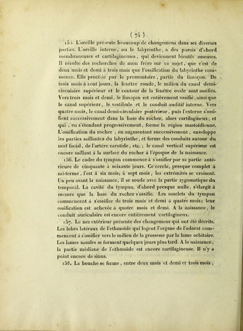 i5 ). L’oreille présente beaucoup de changemens dans ses diverses parties. L’oreille interne, ou le labyrinthe, a des parois d’abord membraneuses et cartilagineuses , qui deviennent bientôt osseuses. Il résulte des recherches de mon frère sur ce sujet, que c’est de deux mois et demi à trois mois que l’ossification du labyrinthe com- mence. Elle procède par le promontoire , partie du limaçon. De trois mois à cent jours, la fenêtre ronde, le milieu du canal demi- circulaire supérieur et le contour de la fenêtre ovale sont ossifiés. Vers trois mois et demi, le limaçon est entièrement ossifié,ainsi que le canal supérieur, le vestibule et le conduit auditif interne. Vers quatre mois, le canal demi-circulaire postérieur, puis l’externe s’ossi- fient successivement dans la base du rocher, alors cartilagineux, et qui , en s’étendant progressivement, forme la région mastoïdienne. L’ossification du rocher , en augmentant successivement, enveloppe les parties saillantes du labyrinthe, et forme des conduits autour du nerf facial, de l’artère carotide, etc. ; le canal vertical supérieur est encore saillant à la surface du rocher à l’époque de la naissance. i56. Le cadre du tympan commence à s’ossifier par sa partie anté- rieure de cinquante à soixante jours. Ce cercle, presque complet à mi-terme , l’est à six mois; à sept mois, les extrémités se croisent. Un peu avant la naissance, il se soude avec la partie zygomatique du temporal. La cavité du tympan, d’abord presque nulle, s’élargit à mesure que la base du rocher s’ossifie. Les osselets du tympan commencent à s’ossifier de trois mois et demi à quatre mois; leur ossification est achevée à quatre mois et demi. A la naissance, le conduit auriculaire est encore entièrement cartilagineux. • 167. Le nez extérieur présente des changemens qui ont été décrits. Les lobes latéraux de l’ethmoïde qui logent l’organe de l’odorat com- mencent à s’ossifier vers le milieu de la grossesse par la lame orbitaire. Les lames nasales se forment quelques jours plus tard. A la naissance, la partie médiane de l’ethmoïde est encore cartilagineuse. 11 n’y a point encore de sinus. i5f», La bouche se ferme , entre deux mois et demi et trois mois ,