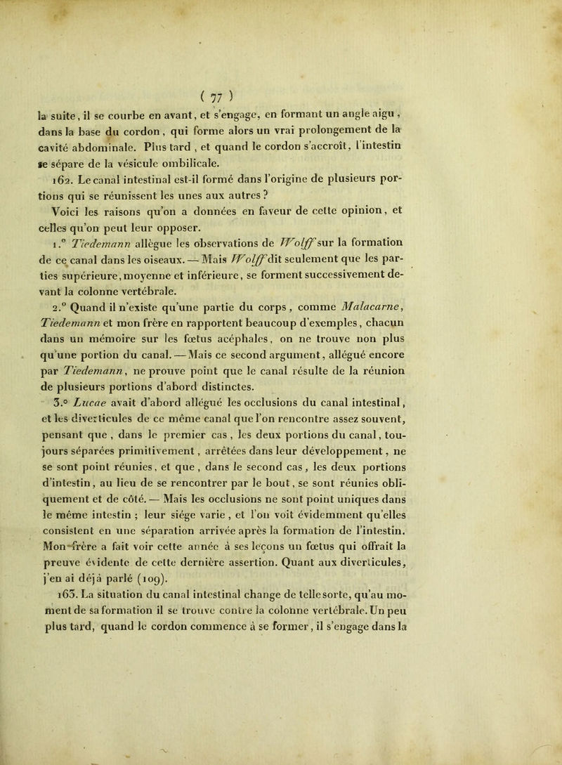 îa suite, il se courbe en avant, et s’engage, en formant un angle aigu , dans la base du cordon, qui forme alors un vrai prolongement de la cavité abdominale. Plus tard , et quand le cordon s’accroît, l’intestin se sépare de la vésicule ombilicale. 162. Le canal intestinal est-il formé dans l’origine de plusieurs por- tions qui se réunissent les unes aux autres ? Voici les raisons qu’on a données en faveur de celte opinion, et celles qu’on peut leur opposer. 1. ” Tiedemann allègue les observations de Wolff sur la formation de ce canal dans les oiseaux. — Mais FF olff dit seulement que les par- ties supérieure,moyenne et inférieure, se forment successivement de- vant la colonne vertébrale. 2. ® Quand il n’existe qu’une partie du corps, comme Malacarne, Tiedemann et mon frère en rapportent beaucoup d’ex«mples, chacun dans un mémoire sur les foetus acéphales, on ne trouve non plus qu’une portion du canal.—Mais ce second argument, allégué encore par Tiedemann, ne prouve point que le canal résulte de la réunion de plusieurs portions d’abord distinctes. 3. ° Liicae avait d’abord allégué les occlusions du canal intestinal, et les diverticules de ce même canal que l’on rencontre assez souvent, pensant que , dans le premier cas , les deux portions du canal, tou- jours séparées primitivement, arrêtées dans leur développement, ne se sont point réunies, et que , dans le second cas, les deux portions d’intestin, au lieu de se rencontrer par le bout, se sont réunies obli- quement et de côté.— Mais les occlusions ne sont point uniques dans le même intestin ; leur siège varie , et l’on voit évidemment qu elles consistent en une séparation arrivée après la formation de l’intestin. Mon*^frère a fait voir cette année à ses leçons un fœtus qui offrait la preuve évidente de celte dernière assertion. Quant aux diverticules, j’en ai déjà parlé (109). i65. La situation du canal intestinal change de telle sorte, qu’au mo- ment de sa formation il se trouve contre la colonne vertébrale. Un peu plus tard, quand le cordon commence à se former, il s’engage dans la