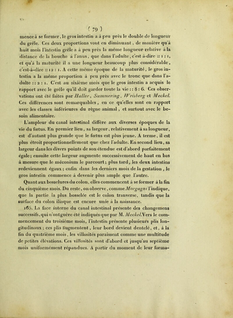 menceà se former, lé gros intestin a à peu près le double de longueur du grêle. Ces deux proportions vont en diminuant, de manière qu’à huit mois l’intestin grêle a à peu près la même longueur relative à la distance de la bouche à l’anus, que dans l’adulte,c’est à-dire :: i ; i, et qu’à la maturité il a une longueur beaucoup plus considérable , c’est-à-dire :: 12 : 1. A cette même époque de la maturité, le gros in- testin a la même proportion à peu près avec le tronc que dans l’a- dulte :: 2 : 1. C’est au sixième mois que le gros intestin a acquis le rapport avec le grêle qu’il doit garder toute la vie : : 8 : 6. Ces obser- vations ont été faites par Haller^ Sœmmering, Wrisberg et Meckel, Ces différences sont remarquables, en ce qu’elles sont en rapport avec les classes inférieures du règne animal , et surtout avec le be- soin alimentaire. L’ampleur du canal intestinal diff'ère aux diverses époques de la vie du fœtus. En premier lieu, sa largeur, relativement à sa longueur, est d’autant plus grande que le fœtus est plus jeune. A terme, il est plus étroit proportionnellement que chez l’adulte. En second lieu, sa largeur dans les divers points de son étendue est d’abord parfaitement égale; ensuite cette largeur augmente successivement de haut en bas à mesure que le méconium le parcourt; plus tard, les deux intestins redeviennent égaux; enfin dans les derniers mois de la gestation , le gros intestin commence à devenir plus ample que l’autre. Quant aux bosselures du colon, elles commencent à se former à la fin du cinquième mois. Du reste, on observe ,commeAfo/’gfl^/?« l’indique, que la partie la plus bosselée est le colon tranverse, tandis que la surface du colon iliaque est encore unie à la naissance. i65. La face interne du canal intestinal présente des changemens successifs, qui n’ontguère été indiqués que par M. MecAe/.Vers le com- mencement du troisième mois, l’intestin présente plusieurs plis lon- gitudinaux; ces plis augmentent, leur bord devient dentelé, et, à la fin du quatrième mois, les villosités paraissent comme une multitude de petites élévations. Ces villosités sont d’abord et jusqu’au septième mois uniformément répandues. A partir du moment de leur forma-