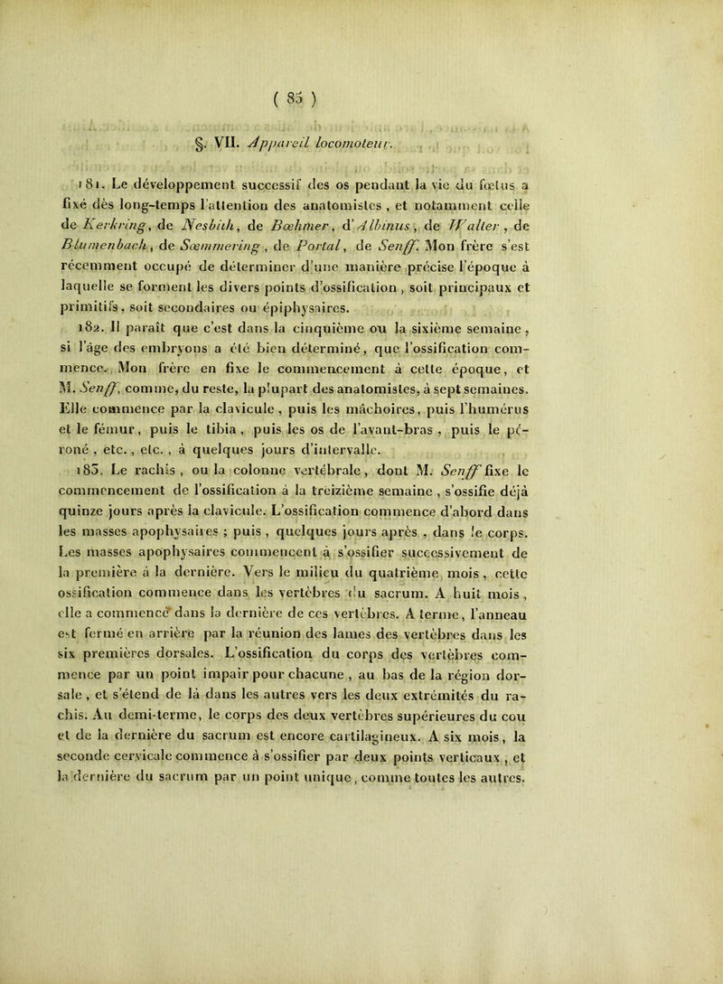 VII. j^pjmreil locornoleur. , 181. Le développement successif des os pendant la vie du fœtus a fixé dès long-temps l’allention des anatomistes , et notamment celle àc Kerkring, de JYesbiih, de Bœhnier, ^ Alhinus ^ de Walter ^ de Blumenbach, de Sœmrnering , de Portai^ de Senff. Mon frère s’est récemment occupé de déterminer d’une manière précise l’époque à laquelle se forment les divers points d’ossification, soit principaux et primitifs, soit secondaires ou épiphysaires. 182. Il paraît que c’est dans la cinquième ou la sixième semaine , si l’âge des embryons a été bien déterminé, que l’ossification com- mence. Mon frère en fixe le commencement à cette époque, et M. Senff, comme, du reste, la plupart des anatomistes, à sept semaines. Elle commence par la clavicule , puis les mâchoires, puis l’humérus et le fémur, puis le tibia, puis les os de l’avant-bras , puis le pé- roné , etc., etc. , à quelques jours d’intervalle. 183. Le rachis, ou la colonne vertébrale, dont M. Senff ïwe le commencement de l’ossification à la treizième semaine , s’ossifie déjà quinze jours après la clavicule. L’ossification commence d’abord dans les masses apophysaiies ; puis, quelques jours après , dans Je corps. Les masses apophysaires commencent à s’ossifier successivement de la première à la dernière. Vers le milieu du quatrième mois , cette ossification commence dans les vertèbres du sacrum. A huit mois , elle a commencé* dans la dernière de ces vertèbres. A terme, l’anneau est fermé en arrière par la réunion des lames des vertèbres dans les six premières dorsales. L’ossification du corps dçs vertèbres com- mence par un point impair pour chacune , au bas de la région dor- sale , et s’étend de là dans les autres vers les deux extrémités du ra- chis. Au demi-terme, le corps des deux vertèbres supérieures du cou et de la dernière du sacrum est encore cartilagineux. A six mois, la seconde cervicale commence à s’ossifier par deux points verticaux , et la dernière du sacrum par un point unique . comme toutes les autres. )