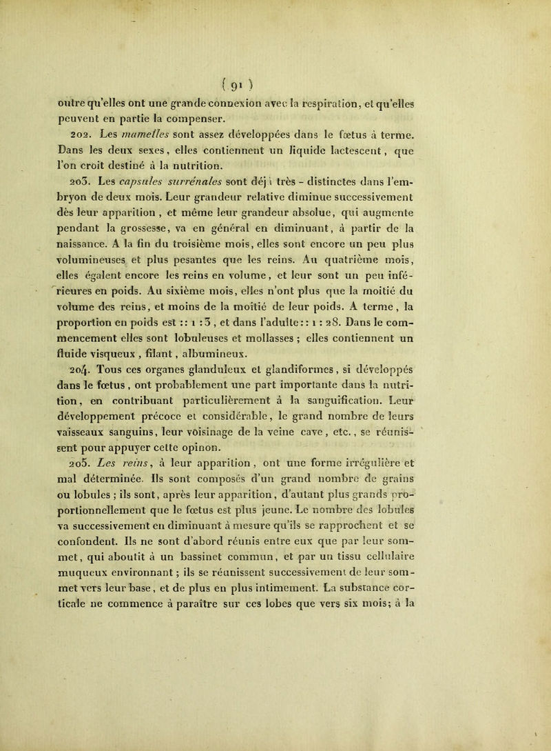 ( 9» ) outre qu’elles ont une grande connexion avec la respiration, et qu elles peuvent en partie la compenser. 202. Les mamelles sont assez développées dans le foetus à terme. Dans les deux sexes, elles contiennent un liquide lactescent, que l’on croit destiné à la nutrition. 203. Les capsules surrénales sont déjà très - distinctes dans l’em- bryon de deux mois. Leur grandeur relative diminue successivement dès leur apparition , et même leur grandeur absolue, qui augmente pendant la grossesse, va en général en diminuant, à partir de la naissance. A la fin du troisième mois, elles sont encore un peu plus volumineuses et plus pesantes que les reins. Au quatrième mois, elles égalent encore les reins en volume, et leur sont un peu infé- rieures en poids. Au sixième mois, elles n’ont plus que la moitié du volume des reins, et moins de la moitié de leur poids. A terme, la proportion en poids est :: i :3 , et dans l’adulte:: i : 28. Dans le com- mencement elles sont lobuleuses et mollasses ; elles contiennent un fluide visqueux , filant, albumineux. 204. Tous ces organes glanduleux et gîandiformes, si développés dans le foetus , ont probablement une part importante dans la nutri- tion, en contribuant particulièrement à la sanguification. Leur développement précoce el considérable, le grand nombre de leurs vaisseaux sanguins, leur voisinage de la veine cave, etc,, se réunis- sent pour appuyer cette opinon. 205. Les reins, à leur apparition, ont une forme irrégulière et mal déterminée. Ils sont composés d’un grand nombre de grains ou lobules ; ils sont, après leur apparition, d’autant plus grands pro- portionnellement que le foetus est plus jeune. Le nombre des lobules va successivement en diminuant à mesure qu’ils se rapprochent et se confondent. Ils ne sont d’abord réunis entre eux que par leur som- met, qui aboutit à un bassinet commun, et par un tissu cellulaire muqueux environnant ; ils se réunissent successivement de leur som- met vers leur base, et de plus en plus intimement. La substance cor- ticale ne commence à paraître sur ces lobes que vers six mois; à la