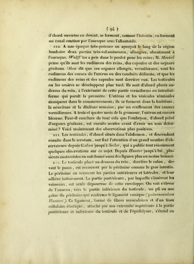 ( 9^ ) d’abord ouvertes en devant, se ferment, comme l’intestin, en formant un canal continu par l’ouraque avec l’allantoïde. 2 10. A une époque très-précoce on aperçoit le long de la région lombaire deux parties très-voluniineuses, allongées, aboutissant à l’ouraque. Wolff' les a pris dans le poulet pour les reins ; M. Meckel pense qu’ils sont les rudimens des reins, des capsules et des organes génitaux. Oken dit que ces organes allongés, verniiformes, sont les rudimens des cornes de l’utérus ou des conduits déférons, et que les rudirnens des reins et des capsules sont derrière eux. Les testicules ou les ovaires se développent plus tard. Ils sont d’abord placés au- dessus du rein, à l’extrémité de cette partie vermiformc ou intestini* forme qui paraît la première. L’utérus et les vésicules séminales manquent dans le commencement; ils se forment dans la huitième, la neuvième et la dixième semaine, par un renflement des canaux vermiformes. A trois et quatre mois de la grossesse, l’utérus est encore bicorne. Faut-il conclure de tout cela que l’embryon, d’abord privé d’organes génitaux, est ensuite neutre avant d’avoir xin sexe déter- miné ? Voici maintenant des observations plus positives. 211. Les testicules, d’abord situés dans l’abdomen, et descendant ensuite dans le scrotum , ont fixé l’attention d un grand nombre d’ob- servateurs depuis jusqu’à Ve//er, qui a publié tout récemment quelques observations sur ce sujet. Depuis jusqu’à lui, plu- sieurs anatomistes en ont donné aussi des figures plus ou moins bonnes. 2 12. Le testicule placé au-dessous du rein , derrière le colon , de- vant le psoas , est recouvert par le péritoine comme le gros intestin. Le péritoine en recouvre les parties antérieures et latérales, et leur adhère intimement. La partie postérieure, par laquelle s’insèrent les vaisseaux, est seule dépourvue de cette enveloppe. On voit s’élever de l’anneau, vers la partie inférieure du testicule, un pli ou une gaine du péritoine qui renferme le ligament conique (gubevnaculiim Hunteri). Ce ligament, formé de fibres musculaires et d’un tissu cellulaire élastique , attaché par sou extrémité supérieure à la partie postérieure et inférieure du testicule et de l’épididyme, s étend en