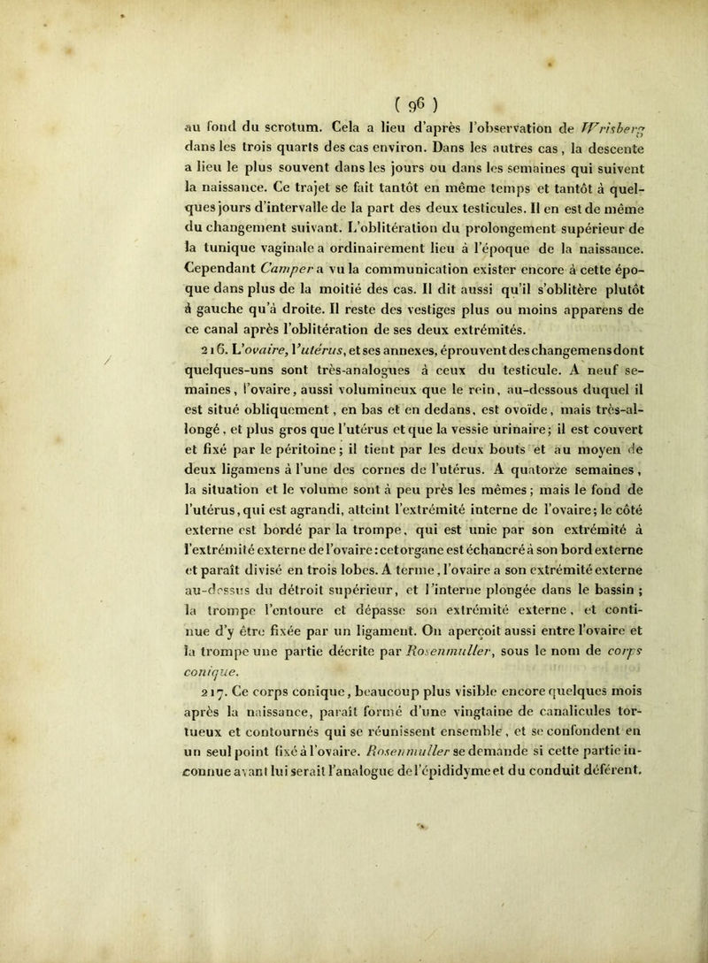 au fond du scrotum. Cela a lieu d’après l’observation de TVrhbev^^ dans les trois quarts des cas environ. Dans les autres cas , la descente a lieu le plus souvent dans les jours ou dans les semaines qui suivent la naissance. Ce trajet se fait tantôt en même temps et tantôt à quel- ques jours d’intervalle de la part des deux testicules. Il en est de même du changement suivant. L’oblitération du prolongement supérieur de la tunique vaginale a ordinairement lieu à l’époque de la naissance. Cependant Camperai vu la communication exister encore à cette épo- que dans plus de la moitié des cas. Il dit aussi qu’il s’oblitère plutôt à gauche qu’à droite. Il reste des vestiges plus ou moins apparens de ce canal après l’oblitération de ses deux extrémités. 216. \Jovaire, Vutérus, et ses annexes, éprouvent des changemens dont quelques-uns sont très-analogues à ceux du testicule. A neuf se- maines, l’ovaire, aussi volumineux que le rein, au-dessous duquel il est situé obliquement, en bas et en dedans, est ovoïde, mais très-al- longé , et plus gros que l’utérus et que la vessie urinaire; il est couvert et fixé par le péritoine; il tient par les deux bouts et au moyen de deux ligamens à l’une des cornes de l’utérus. A quatorze semaines , la situation et le volume sont à peu près les mêmes ; mais le fond de l’utérus,qui est agrandi, atteint l’extrémité interne de l’ovaire; le côté externe est bordé par la trompe, qui est unie par son extrémité à l’extrémité externe de l’ovaire: cetorgane estéchancréà son bord externe <!t paraît divisé en trois lobes. A terme, l’ovaire a son extrémité externe au-dessus du détroit supérieur, et Tinterne plongée dans le bassin ; la trompe l’entoure et dépasse son extrémité externe, et conti- nue d’y être fixée par un ligament. On aperçoit aussi entre l’ovaire et la trompe une partie décrite par Rosennmller, sous le nom de corps conique. 217. Ce corps conique, beaucoup plus visible encore quelques mois après la naissance, paraît formé d’une vingtaine de canalicules tor- tueux et contournés qui se réunissent ensemble , et se confondent en un seul point fixé à l’ovaire. /?o.çe///7rw//er se demande si cette partie in- connue avant lui serait l’analogue del’épididymeet du conduit déférent.