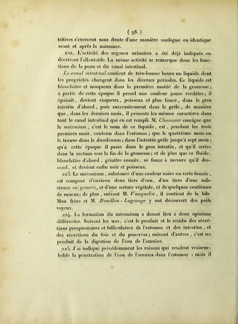 tritîves s’exercent sans doute d’une manière analogue ou identique avant et après la naissance. 2 22. L’activité des organes urinaires a été déjà indiquée en décrivant l’allantoïde. La même activité se remarque dans les fonc- tions de la peau et du canal intestinal. Le canal intestinal contient de très-bonne heure un liquide dont les propriétés changent dans les diverses périodes. Ce liquide est blanchâtre et muqueux dans la première moitié de la grossesse ; à partir de cette époque il prend une couleur jaune verdâtre ; il épaissit, devient visqueux, poisseux et plus foncé, dans le gros intestin d’abord , puis successivement dans le grêle , de manière que , dans les derniers mois, il présente les mêmes caractères dans tout le canal intestinal qui en est rempli. M. Chaussier enseigne que le méconium , c’est le nom de ce liquide , est , pendant les trois premiers mois, contenu dans l’estomac ; que le quatrième mois on le trouve dans le duodénum ; dans l’intestin grêle jusqu’à sept mois ; qu’à cette époque il passe dans le gros intestin, et qu’il arrive dans le rectum vers la fin de la grossesse; et de plus que ce fluide, blanchâtre d’abord , grisâtre ensuite, se fonce à mesure qu’il des- cend , et devient enfin noir et poisseux. 22Ô. Le méconium , substance d’une couleur noire ou verte foncée , est composé d’environ deux tiers d’eau, d’un tiers d’une sub- stance suigeneris, et d’une nature végétale, et de quelques centièmes de mucus; de plus , suivant M. Vauquelin , il contient de la bile Mon frère et M. Bouillon - Lagrange y ont découvert des poils soyeux. 224- La formation du méconium a donné lieu à deux opinions différentes. Suivant les uns, c’est le produit et le résidu des sécré- tions perspiratoires et'folliculaires de l’estomac et des intestins, et des sécrétions du foie et du pancréas ; suivant d’autres , c’est un produit de la digestion de l’eau de l’amnios. 2 2.5. J’ai indiqué précédemment les raisons qui rendent vraisem-* bable la pénétration de l’eau de l’amnios dans l’estomac : mais il