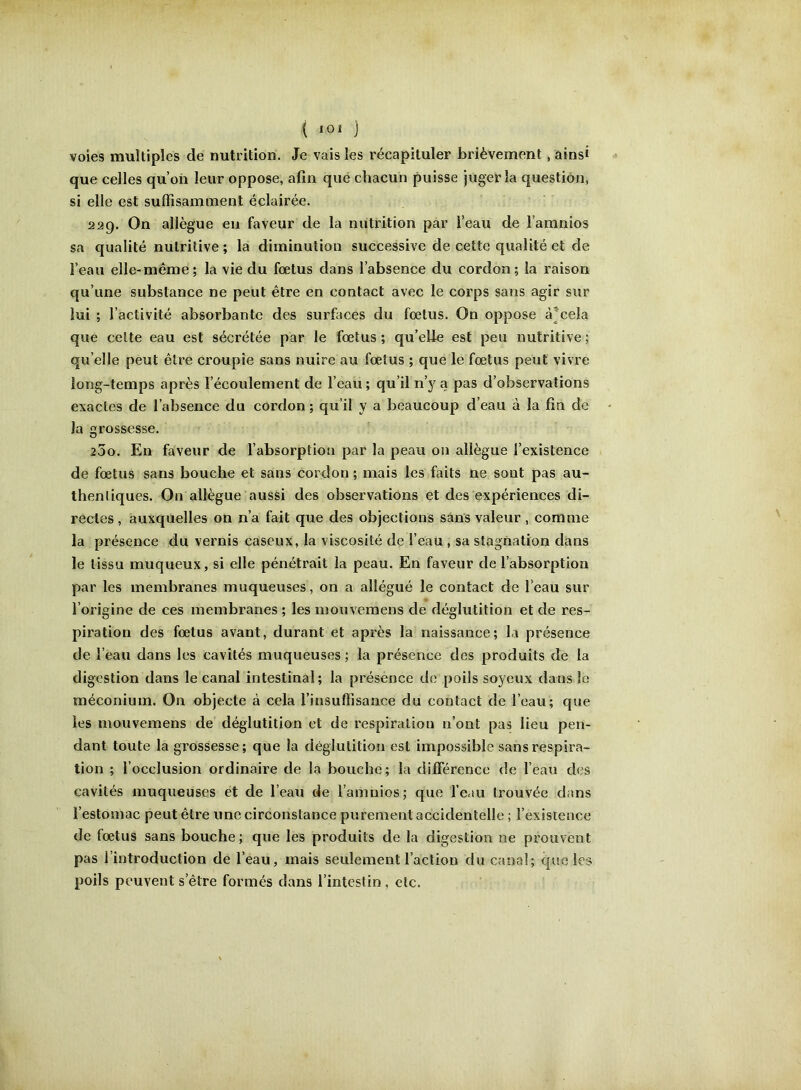 voies multiples de nutrition. Je vais les récapituler brièvement, ainsi que celles qu’on leur oppose, afin que chacun puisse juger la question, si elle est suffisamment éclairée. 229. On allègue en faveur de la nutrition par l’eau de l’amnios sa qualité nutritive ; la diminution successive de cette qualité et de l’eau elle-même ; la vie du fœtus dans l’absence du cordon ; la raison qu’une substance ne peut être en contact avec le corps sans agir sur lui ; l’activité absorbante des surfaces du fœtus. On oppose à^ceîa que celte eau est sécrétée par le fœtus ; qu’elie est peu nutritive ; qu’elle peut être croupie sans nuire au fœtus ; que le fœtus peut vivre long-temps après l’écoulement de l’eau; qu’il n’y a pas d’observations exactes de l’absence du cordon; qu’il y a beaucoup d’eau à la fin de la rossesse. O 25o. En faveur de l’absorption par la peau on allègue l’existence de fœtus sans bouche et sans cordon ; mais les faits ne sont pas au- thentiques. On allègue aussi des observations et des expériences di- rectes, auxquelles on n’a fait que des objections sans valeur, comme la présence du vernis caseux, la viscosité de l’eau , sa stagnation dans le tissu muqueux, si elle pénétrait la peau. En faveur de l’absorption par les membranes muqueuses, on a allégué le contact de l’eau sur l’origine de ces membranes ; les inouveinens de déglutition et de res- piration des fœtus avant, durant et après la naissance; la présence de l’eau dans les cavités muqueuses ; la présence des produits de la digestion dans le canal intestinal; la présence de poils soyeux dans le méconium. On objecte à cela l’insuffisance du contact de l’eau; que les mouvemens de déglutition et de respiration n’ont pas lieu pen- dant toute la grossesse; que la déglutition est impossible sans respira- tion ; l’occlusion ordinaire de la bouche; la différence de l’eau des cavités muqueuses et de l’eau de l’amnios; que l’eau trouvée dans l’estomac peut être une circonstance purement accidentelle ; l’existence de fœtus sans bouche; que les produits de la digestion ne prouvent pas l’introduction de l’eau, mais seulement l’action du canal; que les poils peuvent s’être formés dans l’intestin , etc.