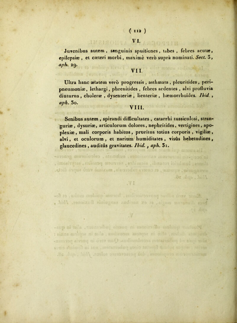 ( ) VI. JuYenibus auiem , sanguinis spuitiones , tabes , febres acuiæ, epilcpsiœ , et cæieri raorbi, maxime veto suprà nominaii. SecL 3, aph. 29. VII. Ultra banc ælaiem vei o progressis , asihmata , pleurilides, perî- pneumonîæ, leihargi, phreniiides , febres ardentes , alvi profluvia diuturna, choleræ , dysenieriæ , lienteriæ , hæmorrhoïdcs. Ibid. , aph. 3o. VIII. Senibus autem , spirandi difficultates , catarrbi tussiculosi, stran- guriæ , dysuriæ, articulorum dolores, nephriiides, vertigines, apo- plexiæ,mali corporis habitus, pruriius toiitis corporis , vigiliæ, alvi, et oculorum , et narium humiditates , visûs hebetudines , glaucedines , auditûs gravitâtes. Ibid., aph. 3i.