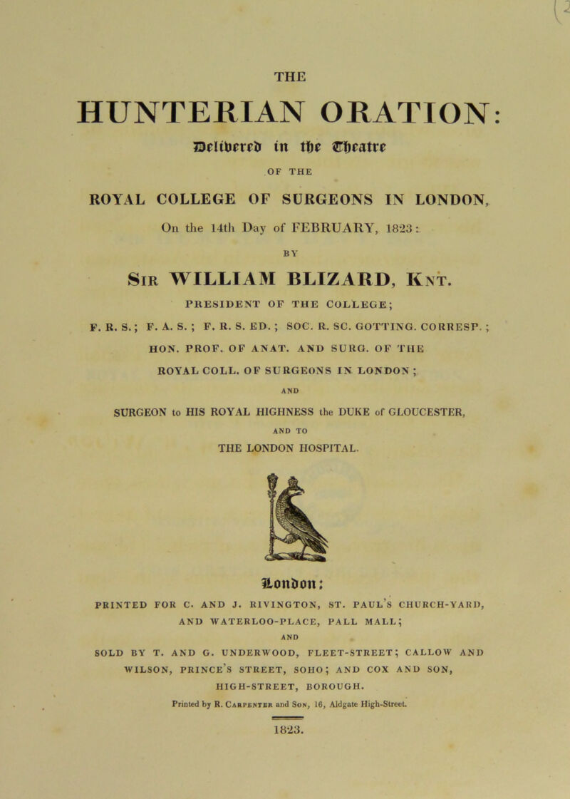 THE HUNTERIAN ORATION OF THE ROYAL COLLEGE OF SURGEONS IN LONDON, On the 14th Day of FEBRUARY, 1823: BY Sir william BLIZARD, Knt. PRESIDENT OF THE COLLEGE; F. R. S.; F. A. S. ; F. R. S. ED. ; SOC. R. SC. GOTTING. CORRESP. ; HON. PROF. OF ANAT. AND SURG. OF THE ROYAL COLL. OF SURGEONS IN LONDON; AND SURGEON to HIS ROYAL HIGHNESS the DUKE of GLOUCESTER, AND TO THE LONDON HOSPITAL. ilonlion: PRINTED FOR C. AND J. RIVINGTON, ST. PAUL’s CHURCH-YARD, AND WATERLOO-PLACE, PALL MALL; AND SOLD BY T. AND G. UNDERWOOD, FLEET-STREET; CALLOW AND WILSON, prince’s STREET, SOHO; AND COX AND SON, HIGH-STREET, BOROUGH. Printed b; R. Carpentbr and Son, 16, Aldgate High-SlrecL 1823