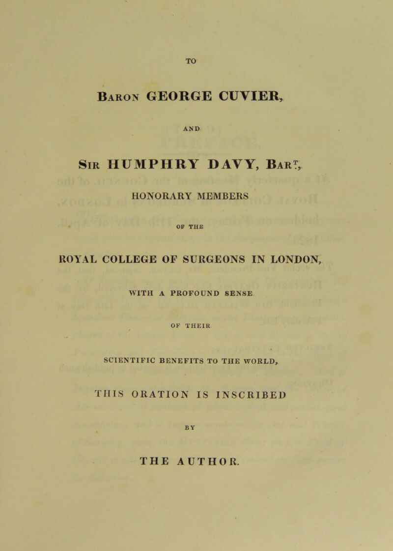 TO Baron GEORGE CUVIER, AND Sir HUMPHRY DAVY, BarT, HONORARY MEMBERS OP THE ROYAL COLLEGE OF SURGEONS IN LONDON, WITH A PROFOUND SENSE OF THEIR SCIENTIFIC BENEFITS TO THE WORLD, THIS ORATION IS INSCRIBED BY THE AUTHOR.