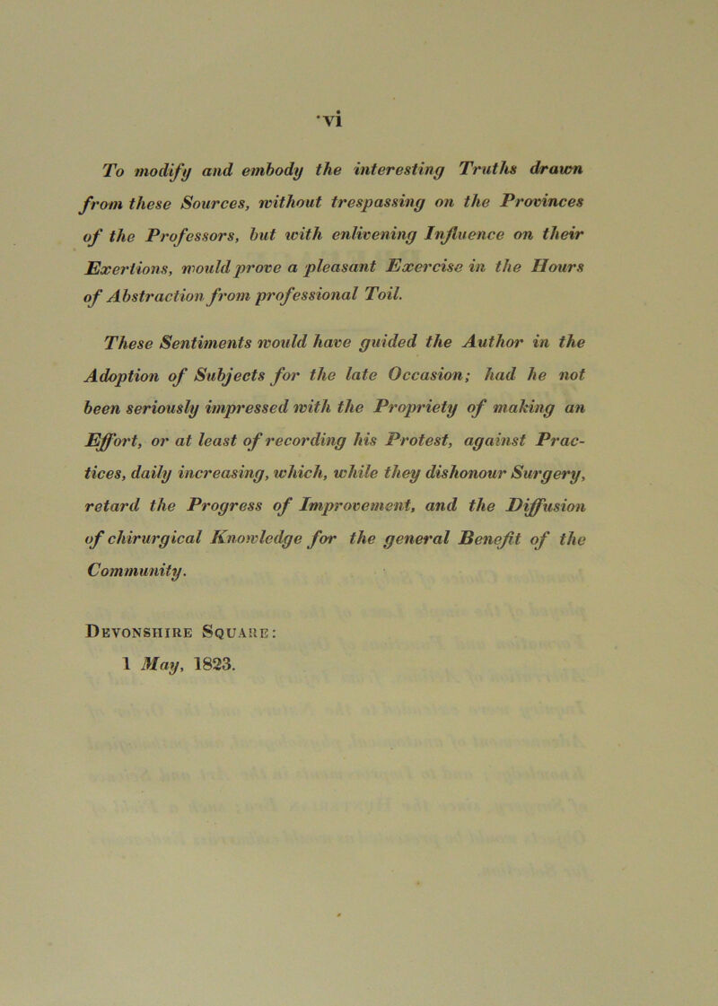 •vi To modify and embody the interesting Truths drawn from these Sources, without trespassing on the Provinces of the Professors, hut with enlivening Influence on their Exertions, would prove a pleasant Exercise in the Hours of Abstraction from professional Toil. These Sentiments would have guided the Author in the Adoption of Subjects for the late Occasion; had he not been seriously impressed with the Propriety of making an Effort, or at least of recording his Protest, against Prac- tices, daily increasing, which, while they dishonour Surgery, retard the Progress of Improvement, and the Diffusion of chirurgical Knowledge fo'r the general Benefit of the Community. Devonshire Square: 1 May, 1823.