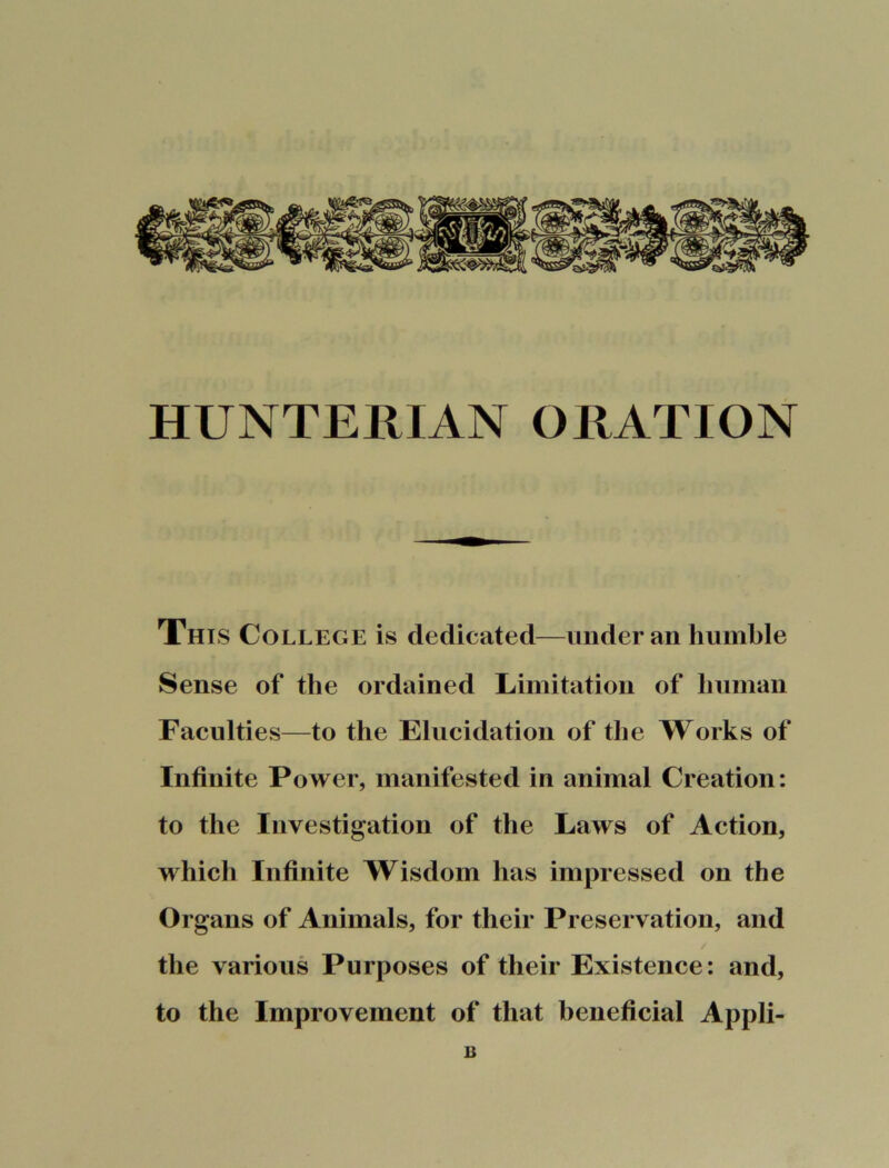 HUNTERIAN ORATION This College is dedicated—under an humble Sense of the ordained Limitation of human Faculties—to the Elucidation of the Works of Infinite Power, manifested in animal Creation: to the Investigation of the Laws of Action, which Infinite Wisdom has impressed on the Organs of Animals, for their Preservation, and the various Purposes of their Existence: and, to the Improvement of that beneficial Appli- B