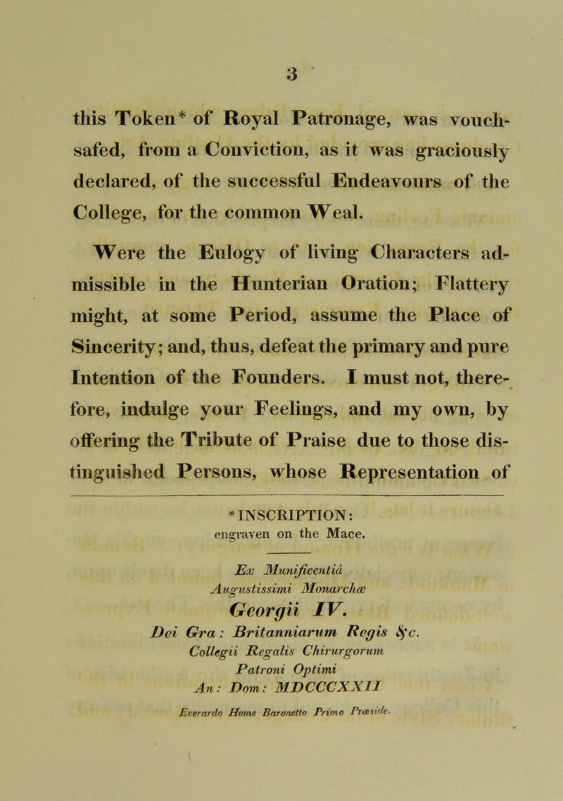 this Token* of Royal Patronage, was vouch- safed, from a Conviction, as it was graciously declared, of the successful Endeavours of the College, for the common Weal. Were the Eulogy of living Characters ad- missible in the Hunterian Oration; Flattery might, at some Period, assume the Place of Sincerity; and, thus, defeat the primary and pure Intention of the Founders. I must not, there- fore, indulge your Feelings, and my own, by offering the Tribute of Praise due to those dis- tinguished Persons, whose Representation of »INSCRIPTION: engraven on the Mace. Ex Mimijicentid Augustissimi Monardicc Georgii IV, Dei Gra: Britanniarum Regis ^'c. CoUegii Regalis Chirurgorum Patroni Optimi An: Dorn: MDCCCXXIl Everardo Home Baronetto Primo Pramde.