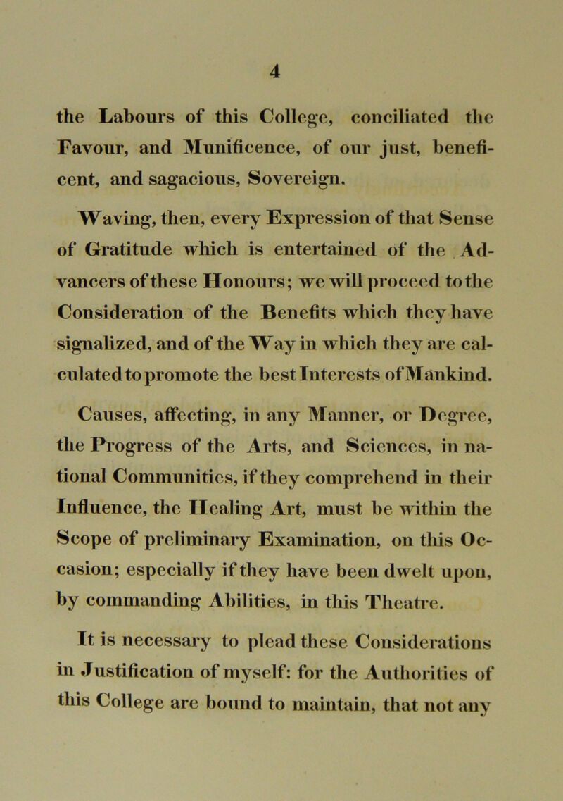 the Labours of this College, conciliated the Favour, and Munificence, of our just, benefi- cent, and sagacious. Sovereign. Waving, then, every Expression of that Sense of Gratitude which is entertained of the Ad- vancers of these Honours; we will proceed to the Consideration of the Benefits which they have signalized, and of the Way in which they are cal- culated to promote the best Interests of Mankind. Causes, affecting, in any Manner, or Degree, the Progress of the Arts, and Sciences, in na- tional Communities, if they comprehend in their Influence, the Healing Art, must be within the Scope of preliminary Examination, on this Oc- casion; especially if they have been dwelt upon, by commanding Abilities, in this Theatre. It is necessary to plead these Considerations in Justification of myself: for the Authorities of this College are bound to maintain, that not any