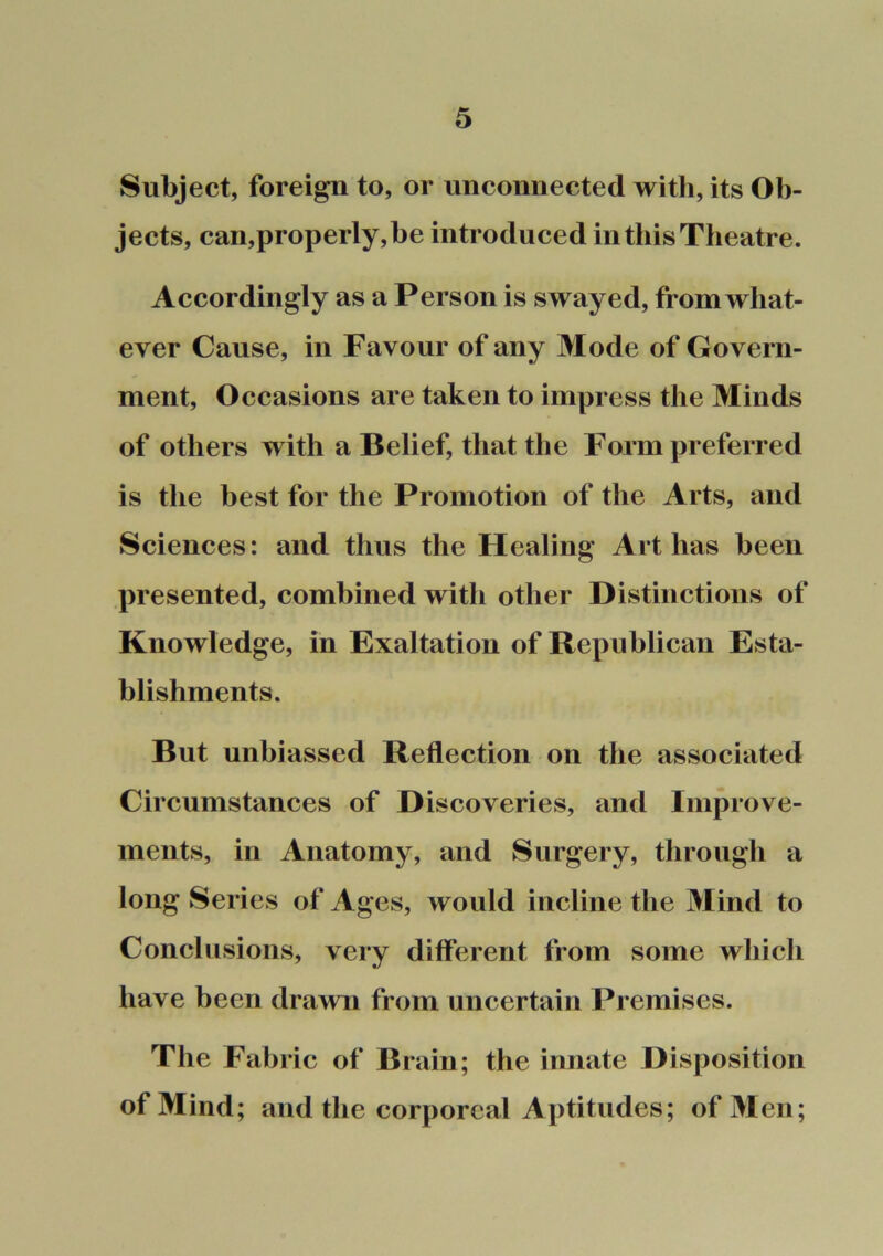 Subject, foreign to, or unconnected with, its Ob- jects, can,properly,be introduced in this Theatre. Accordingly as a Person is swayed, from what- ever Cause, ill Favour of any Mode of Govern- ment, Occasions are taken to impress the Minds of others with a Belief, that the Form preferred is the best for the Promotion of the Arts, and Sciences: and thus the Healing Art has been presented, combined with other Distinctions of Knowledge, in Exaltation of Republican Esta- blishments. But unbiassed Reflection on the associated Circumstances of Discoveries, and Improve- ments, in Anatomy, and Surgery, through a long Series of Ages, would incline the Mind to Conclusions, very different from some which have been drawn from uncertain Premises. The Fabric of Brain; the innate Disposition of Mind; and the corporeal Aptitudes; of Men;