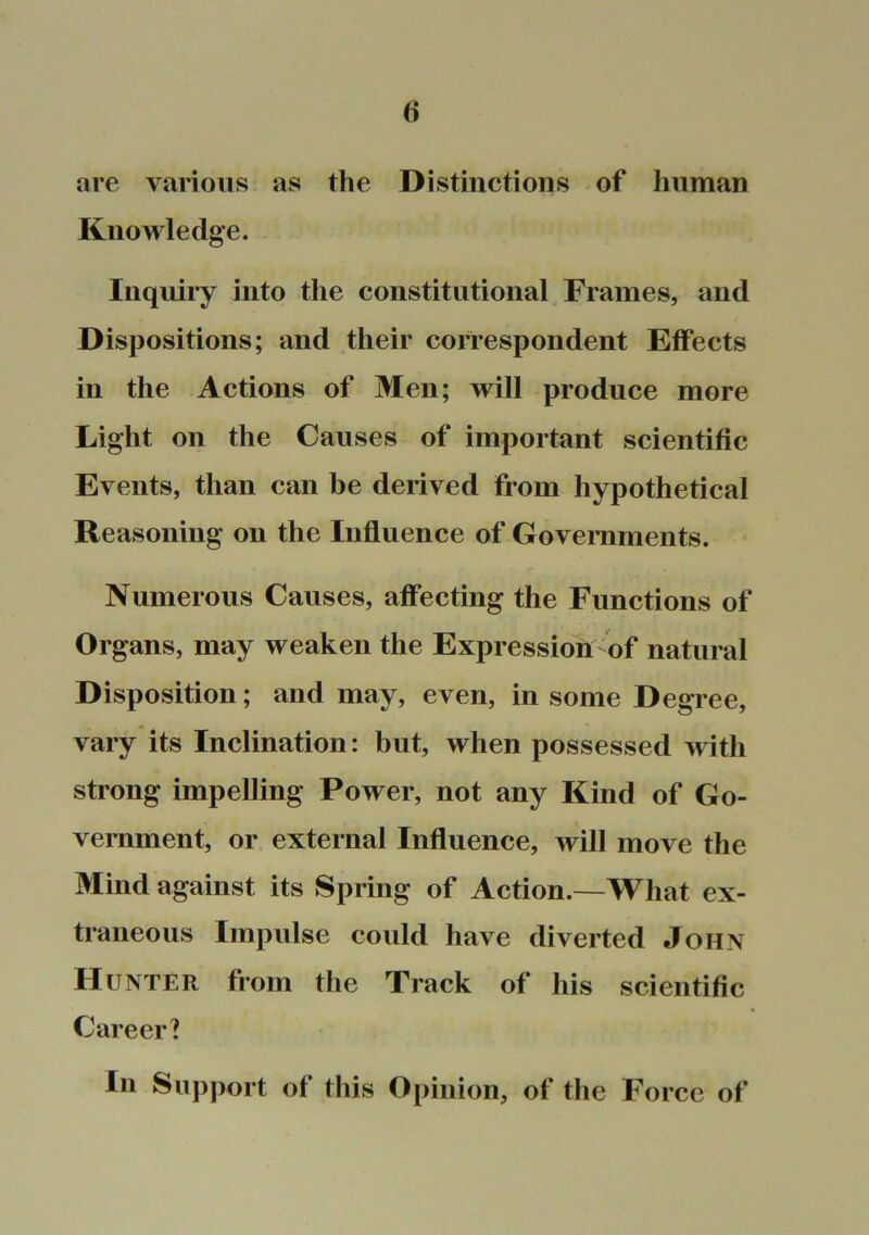 are various as the Distinctions of human Knowledge. Inquiry into the constitutional Frames, and Dispositions; and their correspondent Effects in the Actions of Men; will produce more Light on the Causes of important scientific Events, than can be derived from hypothetical Reasoning on the Influence of Governments. Numerous Causes, affecting the Functions of Organs, may weaken the Expression of natural Disposition; and may, even, in some Degree, vary its Inclination: but, when possessed with strong impelling Power, not any Kind of Go- vernment, or external Influence, will move the Mind against its Spring of Action.—What ex- traneous Impulse could have diverted John Hunter from the Track of his scientific Career? In Support of this Opinion, of the Force of