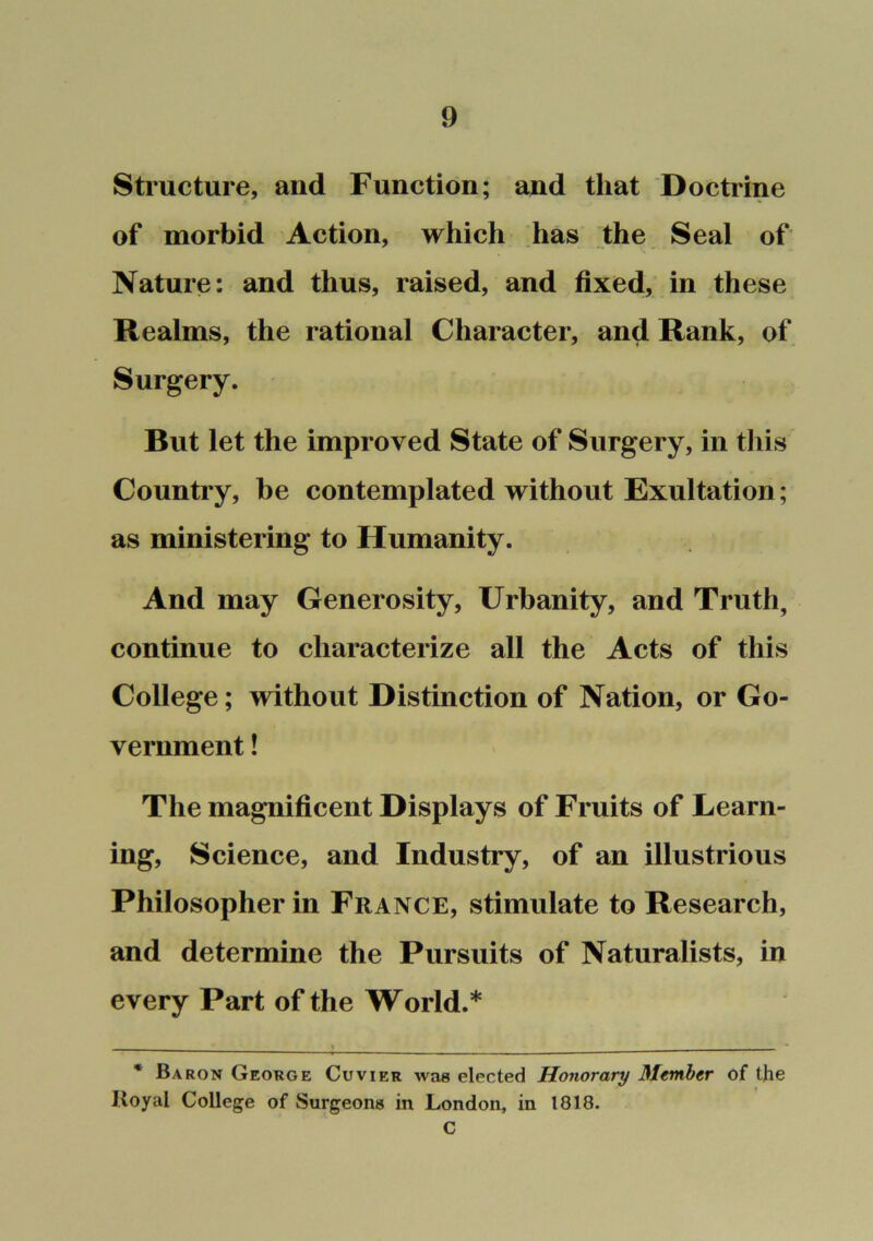 Structure, and Function; and that Doctrine of morbid Action, which has the Seal of Nature: and thus, raised, and fixed, in these Realms, the rational Character, and Rank, of Surgery. But let the improved State of Surgery, in this Country, be contemplated without Exultation; as ministering to Humanity. And may Generosity, Urbanity, and Truth, continue to characterize all the Acts of this College; without Distinction of Nation, or Go- vernment ! The magnificent Displays of Fruits of Learn- ing, Science, and Industry, of an illustrious Philosopher in France, stimulate to Research, and determine the Pursuits of Naturalists, in every Part of the World.* * > . * Baron George Cuvier was elected Honorary Member of the Royal College of Surgeons in London, in 1818. C