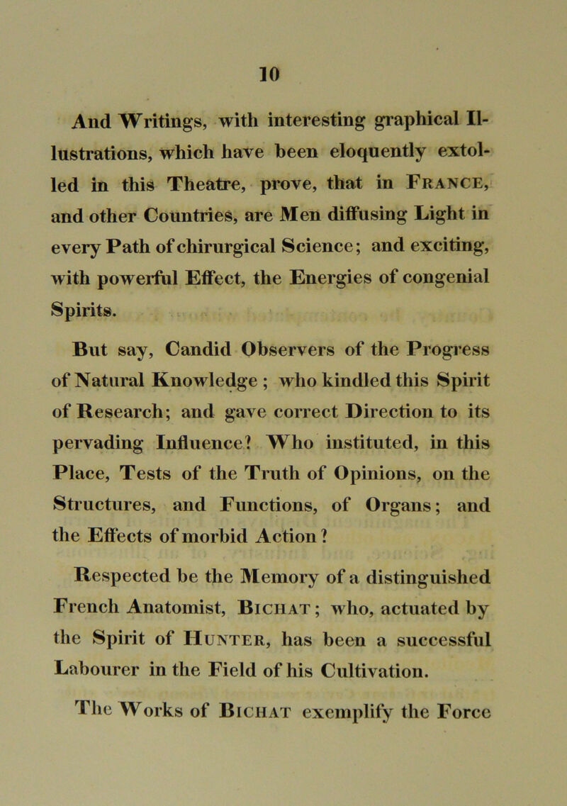 And Writings, with interesting graphical Il- lustrations, which have been eloquently extol- led in this Theatre, prove, that in France, and other Countries, are Men diffusing Light in every Path of chirurgical Science; and exciting, w ith powerful Effect, the Energies of congenial Spirits. But say. Candid Observers of the Progress of Natural Knowledge ; who kindled this Spirit of Research; and gave correct Direction to its pervading Influence? Who instituted, in this Place, Tests of the Truth of Opinions, on the Structures, and Functions, of Organs; and the Effects of morbid Action ? Respected he the 3Iemory of a distinguished French Anatomist, Bichat ; who, actuated by the Spirit of Hunter, has been a successful Labourer in the Field of his Cultivation. The Works of Bichat exemplify the Force