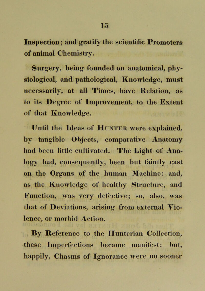 Inspection; and gratify the scientific Promoters of animal Chemistry. Surgery, being founded on anatomical, phy- siological, and pathological. Knowledge, must necessarily, at all Times, have Relation, as to its Degree of Improvement, to the Extent of that Knowledge. Until the Ideas of Hunter were explained, by tangible Objects, comparative Anatomy had been little cultivated. The Light of Ana- logy had, consequently, been but faintly cast on the Organs of the human Machine: and, as the Knowledge of healthy Structnre, and Function, was very defective; so, also, was that of Deviations, arising from external Vio- lence, or morbid Action. X By Reference to the Hunterian Collection, these Imperfections became manifest: but, happily. Chasms of Ignorance were no sooner