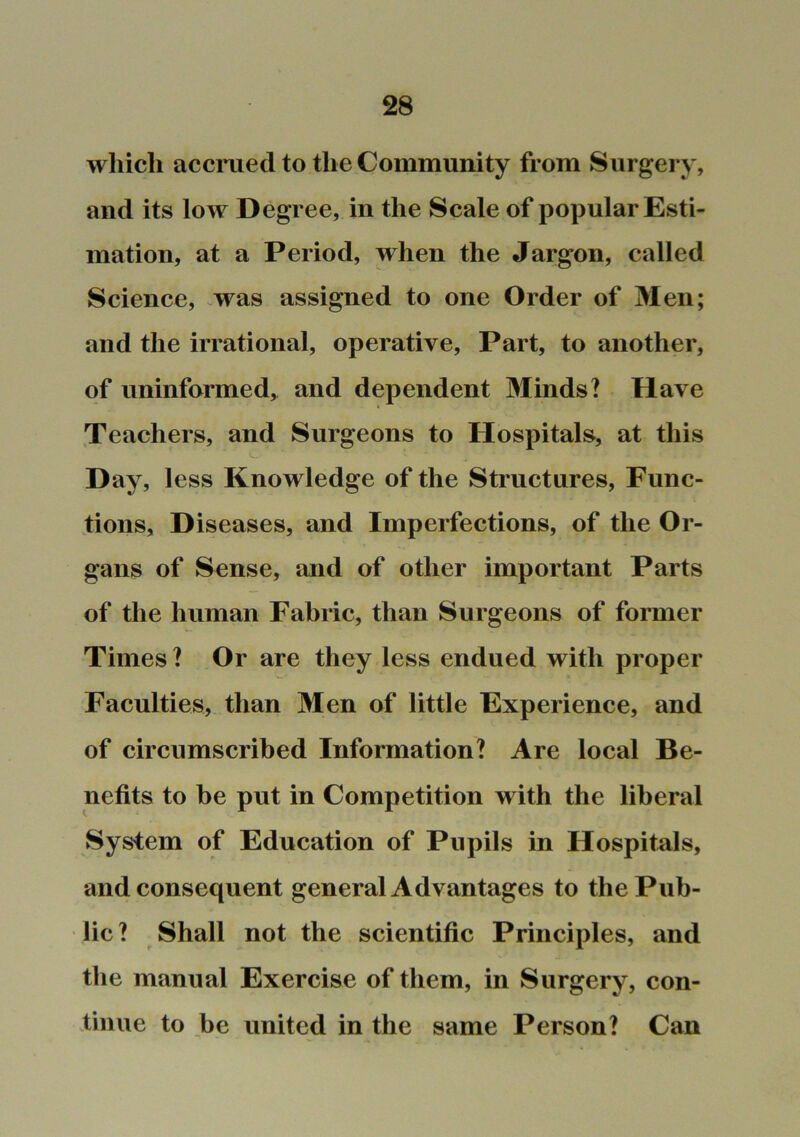 which acciaied to the Community from Surgery, and its low Degree, in the Scale of popular Esti- mation, at a Period, when the Jargon, called Science, ^was assigned to one Order of Men; and the irrational, operative. Part, to another, of uninformed,^ and dependent Minds? Have Teachers, and Surgeons to Hospitals, at this Day, less Knowledge of the Structures, Func- fioiis, D iseases, and Imperfections, of the Or- gans of Sense, and of other important Parts of the human Fabric, than Surgeons of former Times ? Or are they less endued with proper Faculties, than Men of little Experience, and of circumscribed Information? Are local Be- nefits to be put in Competition with the liberal System of Education of Pupils in Hospitals, and consequent general Advantages to the Pub- lic ? Shall not the scientific Principles, and the manual Exercise of them, in Surgery, con- tinue to be united in the same Person? Can