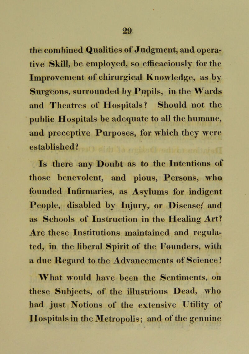 the combined Qualities of Judgment, and opera- tive Skill, be employed, so efficaciously for the Improvement of chirurgical Knowledge, as by Surgeons, surrounded by Pupils, in the Wards and Theatres of Hospitals? Should not the ‘ public Hospitals be adequate to all the humane, and preceptive Purposes, for which they were established? Is there any Doubt as to the Intentions of those benevolent, and pious. Persons, who founded Infirmaries, as Asylums for indigent People, disabled by Injury, or Disease/ and as Schools of Instruction in the Healing Art? Are these Institutions maintained and regula- ted, in the liberal Spirit of the Founders, with a due Regard to the Advancements of Science? What would have been the Sentiments, on these Subjects, of the illustrious Dead, who had just Notions of the extensive Utility of Hospitals in the Metropolis; and of the genuine