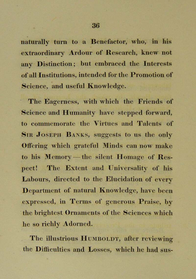 naturally turn to a Benefactor, who, in his extraordinary Ardour of Research, knew not any Distinction; but embraced the Interests of all Institutions, intended for the Promotion of Science, and useful Knowledge. ' The Eagerness, with which the Friends of Science and Humanity have stepped forward, to commemorate the Virtues and Talents of Sir Joseph Banks, suggests to us the only Otfering which grateful Minds can now make to his Memory — the silent Homage of Res- pect! The Extent and Universality of his Labours, directed to the Elucidation of every Department of natural Knowledge, have been expressed, in Terms of generous Praise, by the brightest Ornaments of the Sciences which he so richly Adorned. The illustrious Humboldt, after reviewing the Difficulties and Losses, which he had sus-