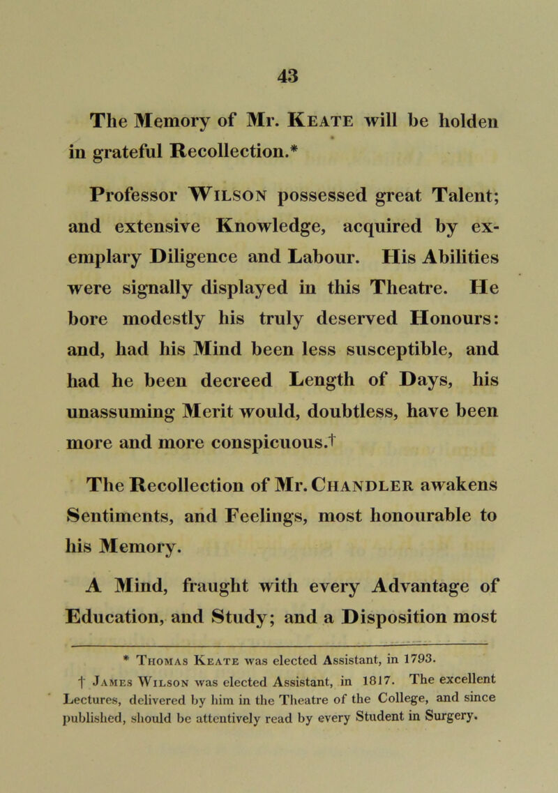 The Memory of Mr. Keate will be liolden in grateful Recollection.* Professor Wilson possessed great Talent; and extensive Knowledge, acquired by ex- emplary Diligence and Labour. His Abilities were signally displayed in this Theatre. He bore modestly his truly deserved Honours: and, had his Mind been less susceptible, and had he been decreed Length of Days, his unassuming Merit would, doubtless, have been more and more conspicuous.t The Recollection of Mr. Chandler awakens Sentiments, arid Feelings, most honourable to his Memory. A Mind, fraught with every Advantage of Education, and Study; and a Disposition most * Thomas Keate was elected Assistant, in 1793. t James Wilson was elected Assistant, in 1817. The excellent Lectures, delivered by him in the Theatre of the College, and since published, should be attentively read by every Student in Surgery.