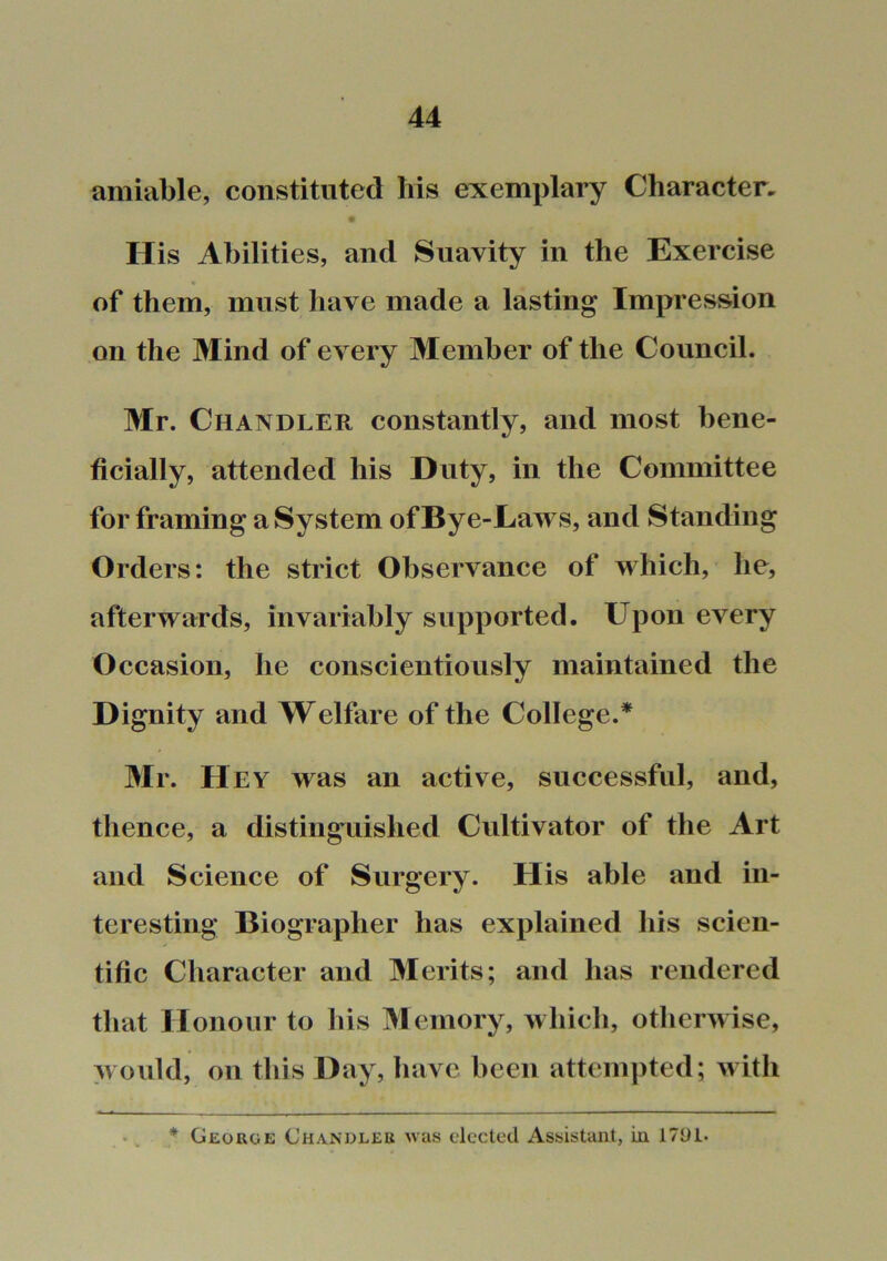 amiable, constituted his exemplary Character. His Abilities, and Suavity in the Exercise of them, must have made a lasting Impression on the Mind of every Member of the Council. Mr. Chandler constantly, and most bene- ficially, attended his Duty, in the Committee for framing a System of By e-Laws, and Standing Orders: the strict Observance of which, he, afterwards, invariably supported. Upon every Occasion, he conscientiously maintained the Dignity and Welfare of the College.* 3Ir. Hey was an active, successful, and, thence, a distinguished Cultivator of the Art and Science of Surgery. His able and in- teresting Biographer has explained his scien- tific Character and Merits; and has rendered that Honour to his Memory, whicli, otherwise, would, on this Day, have been attempted; with