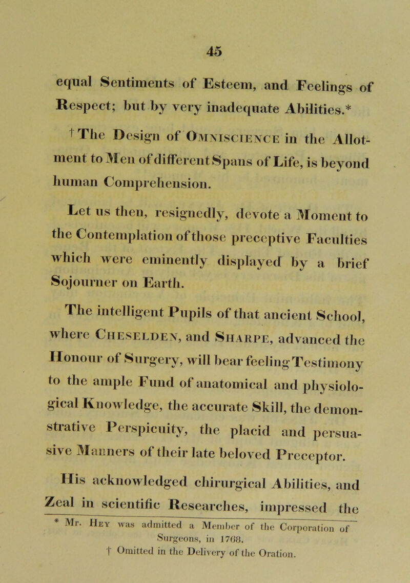 equal Sentiments of Esteem, and Feelings of Respect; but by very inadequate Abilities.* 1 The Design of Omniscience in the Allot- ment to Ren of different Spans of Life, is beyond human Comprehension. Let us then, resignedly, devote a Moment to the Contemplation of those preceptive Faculties which were eminently displayed by a brief Sojourner on Earth. The intelligent Pupils of that ancient School, where Cheselden, and Sharpe, advanced the Ilonoiir of Surgery, will hear feeling Testimony to the ample Fund of anatomical and physiolo- gical KnoAvledge, the accurate Skill, the demon- strative Perspicuity, the placid and persua- sive Maimers of tJieir late beloved Preceptor. llis acknowledged chirurgical Abilities, and Zeal in scientific Researches, impressed the * Mr. Hey was admitted a Meniher of the Coi[)oration of Surgeons, in 17<!8. i Omitted in the Delivery of the Oration.
