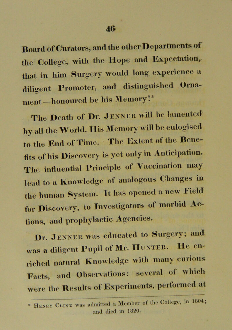 Board of Curators, and the other Departments of the College, with the Hope and Expectation,, that in him Surgery would long experience a diligent Promoter, and distinguished Orna- ment—honoured be his Memory!* The Death of Dr. Jenner will be lamented by all the World. His Memory will be eulogised to the End of Time. The Extent of the Bene- fits of his Discovery is yet only in Anticipation. The influential Principle of Vaccination may lead to a Knowledge of analogous Changes in the human System. It has opened a new Field for Discovery, to Investigators of morbid Ac- tions, and prophylactic Agencies. Dr. Jenner was educated to Surgery; and was a diligent Pupil of Mr. Hunter. He en- riched natural Knowledge with many curious Facts, and Observations: several of which were the Results of Experiments, performed at • Henry Clink was a.lmitt«l a Member of the College, in 1U04; and died in 1820.