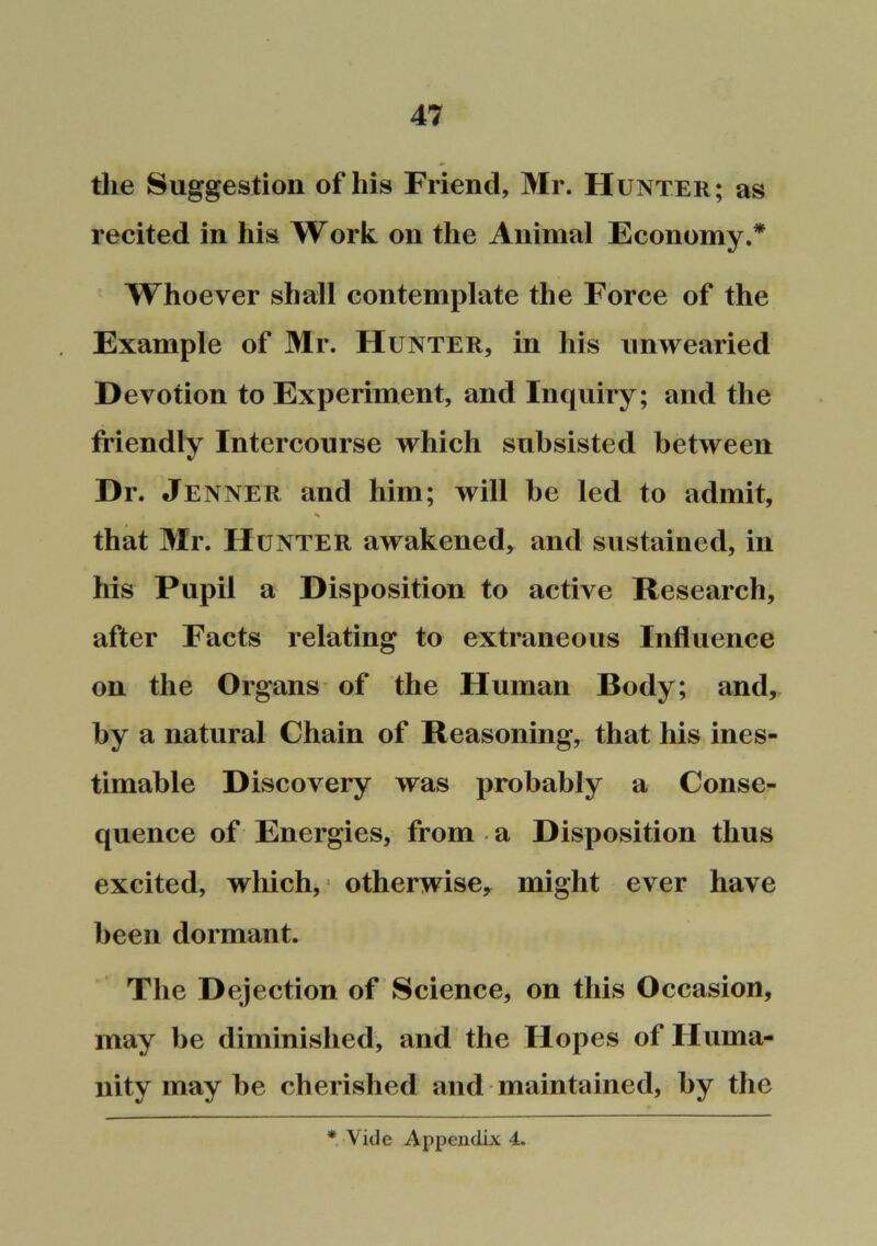 the Suggestion of his Friend, Mr. Hunter; as recited in his Work on the Animal Economy.* Whoever shall contemplate the Force of the Example of Mr. Hunter, in his unwearied Devotion to Experiment, and Inquiry; and the friendly Intercourse which subsisted between Dr. Jenner and him; will be led to admit, % that Mr. Hunter awakened, and sustained, in his Pupil a Disposition to active Research, after Facts relating to extraneous Influence on the Organs of the Human Body; and, by a natural Chain of Reasoning, that his ines- timable Discovery was probably a Conse- quence of Energies, from a Disposition thus excited, which,* otherwise, might ever have been dormant. The Dejection of Science, on this Occasion, may be diminished, and the Hopes of Huma- nity may be cherished and maintained, by the