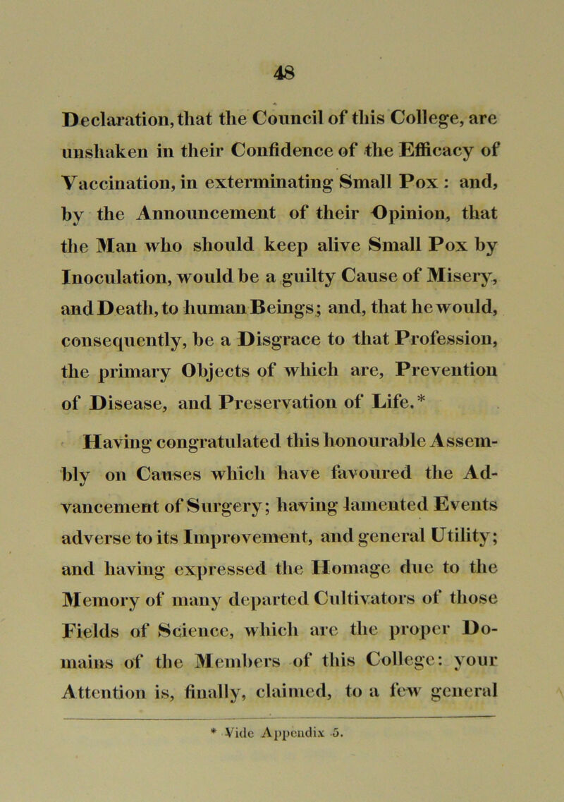 Declai’ation,that the Council of this College, are unshaken in their Confidence of the Efficacy of Vaccination, in exterminating Small Pox : and, by the Announcement of their Opinion, that the 3Ian who should keep alive Small Pox by Inoculation, would be a guilty Cause of Miseiy^ and Death, to human Beings ; and, that he would, consequently, be a Disgrace to that Profession, the primary Objects of which are. Prevention of Disease, and Preservation of Life.* ^ Having congratulated this honourable A ssem- bly on Causes which have favoured the Ad- vancement of Surgery; having lamented Events adverse to its Improvement, and general Utility; and having expressed the Homage due to the 3Iemory of many dc|>artcd Cultivators of those Fields of Science, which are the proper Do- mains of the 3Iemhers of this College: your Attention is, finally, claimed, to a few general