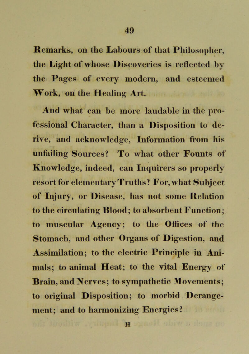 Remarks, on the Labours of that Philosopher, the Light of whose Discoveries is reflected by the Pages of every modern, and esteemed Work, on the Healing Art. And what can be more laudable in the pro- fessional Character, than a Disposition to de- rive, and acknowledge. Information from his unfailing Sources? To what other Founts of Knowledge, indeed, can Inquirers so properly resort for elementary Truths? For, what Subject of Injury, or Disease, has not some Relation to the circulating Blood; to absorbent Function; to muscular Agency; to the Offices of the Stomach, and other Organs of Digestion, and Assimilation; to the electric Principle in Ani- mals; to animal Heat; to the vital Energy of Brain, and Nerves; to sympathetic Movements; to original Disposition; to morbid Derange- ment; and to harmonizing Energies? H