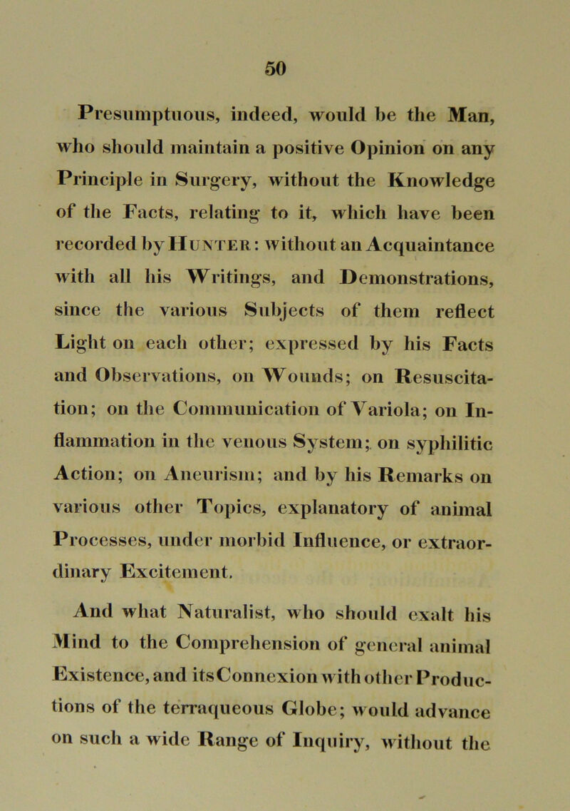 Presumptuous, indeed, would be the Man, who should maintain a positive Opinion on any Principle in Surgery, without the Knowledge of the Facts, relating to it, which have been recorded by Hunter : without an Acquaintance with all his Writings, and Demonstrations, since the various Subjects of them reflect Light on each other; expressed by his Facts and Observations, on Wounds; on Resuscita- tion; on the Communication of Variola; on In- flammation in the venous System; on syphilitic Action; on Aneurism; and by his Remarks on various other Topics, explanatory of animal Processes, under morbid Influence, or extraor- dinary Excitement. And what Naturalist, who should exalt his Mind to the Comprehension of general animal Existence, and itsConnexion with other Produc- tions of the terraqueous Globe; would advance on such a wide Range of Inquiry, without the