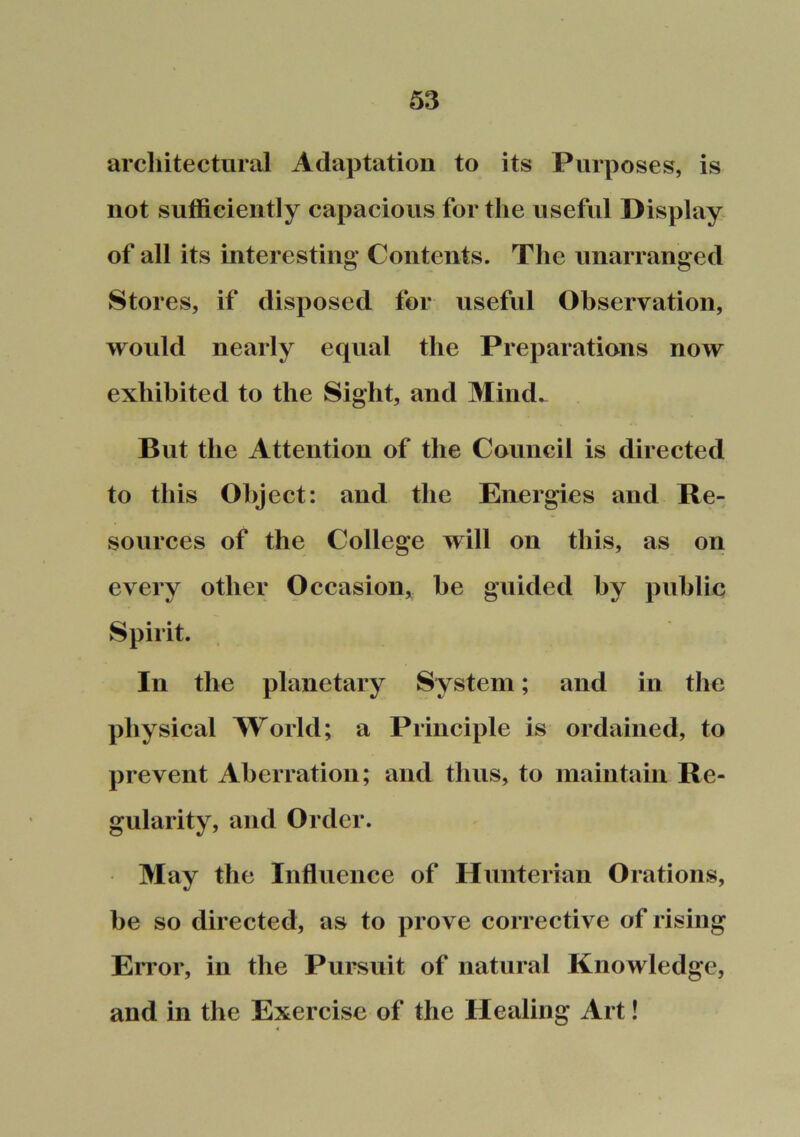 architectural Adaptation to its Purposes, is not sufficiently capacious for the useful Display of all its interesting Contents. The unarranged Stores, if disposed for useful Observation, would nearly equal the Preparations now exhibited to the Sight, and Mind_ But the Attention of the Council is directed to this Object: and the Energies and Re- sources of the College will on this, as on every other Occasion,, he guided by public Spirit. In the planetary System; and in the physical World; a Principle is ordained, to prevent Aberration; and thus, to maintain Re- gularity, and Order. May the Influence of Hunterian Orations, he so directed, as to prove corrective of rising Error, in the Pursuit of natural Knowledge, and in the Exercise of the Healing Art!