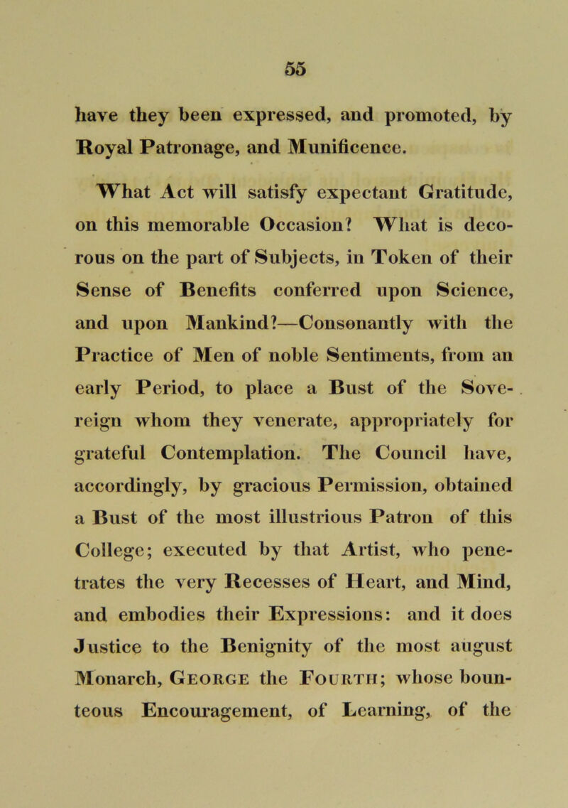 have they been expressed, and promoted, by Royal Patronage, and Munificence. What Act will satisfy expectant Gratitude, on this memorable Occasion? What is deco- rous on the part of Subjects, in Token of their Sense of Benefits conferred upon Science, and upon Mankind?—Consonantly with the Practice of Men of noble Sentiments, from an early Period, to place a Bust of the Sove- reign whom they venerate, appropriately for grateful Contemplation. The Council have, accordingly, by gracious Permission, obtained a Bust of the most illustrious Patron of this College; executed by that Artist, who pene- trates the very Recesses of Heart, and Mind, and embodies their Expressions: and it does Justice to the Benignity of the most august Monarch, George the Fourth; whose boun- teous Encouragement, of Learning, of the