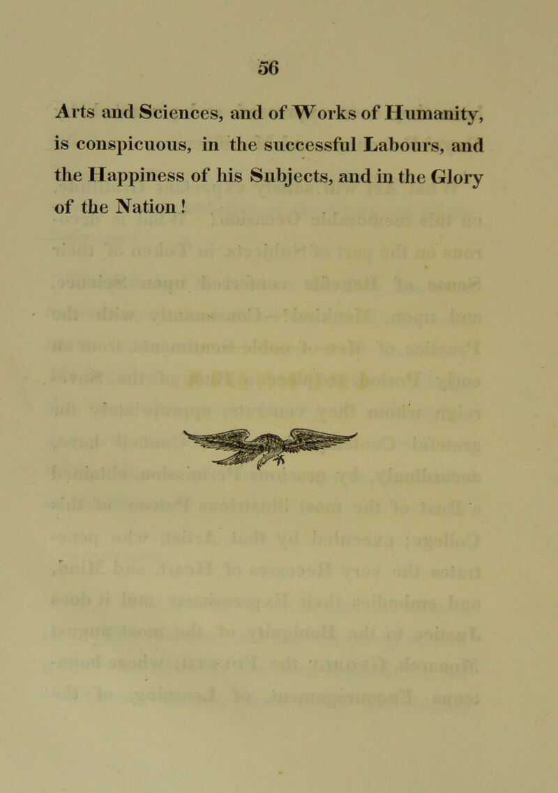 Arts and Sciences, and of Works of Humanity, is conspicuous, in the successful Labours, and the Happiness of his Subjects, and in the Glory of the Nation!