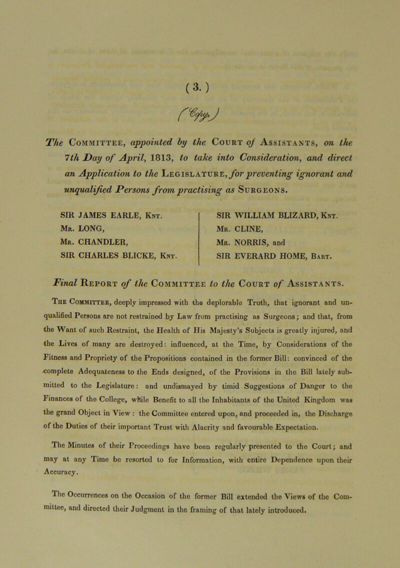 The Committee, appointed by the Court oJ Assistants, on the 7th Day of April, 1813, to take into Consideration, and direct an Application to the Legislature,ignorant and unqualified Persons from practising as Surgeons. SIR JAMES EARLE, Knt. Mr. long, Mr, chandler, SIR CHARLES BLICKE, Knt. SIR WILLIAM BLIZARD, Knt. Mr. CLINE, Mr. NORRIS, and SIR EVERARD HOME, Bart. Final Report of the Committee to the Court of Assistants. The Committee, deeply impressed with the deplorable Truth, that ignorant and un- qualified Persons are not restrained by Law from practising as Surgeons; and that, from the Want of such Restraint, the Health of His Majesty’s Subjects is greatly injured, and the Lives of many are destroyed: influenced, at the Time, by Considerations of the Fitness and Propriety of the Propositions contained in the former Bill: convinced of the complete Adequateness to the Ends designed, of the Provisions in the Bill lately sub- mitted to the Legislature: and undismayed by timid Suggestions of Danger to the Finances of the College, while Benefit to all the Inhabitants of the United Kingdom was the grand Object in View : the Committee entered upon, and proceeded in, the Discharge of the Duties of their important Trust with Alacrity and favourable Expectation. The Minutes of their Proceedings have been regularly presented to the Court; and may at any Time bo resorted to for Information, with entire Dependence upon their Accuracy. The Occurrences on the Occasion of the former Bill extended the Views of the Com- mittee, and directed their Judgment in the framing of that lately introduced.