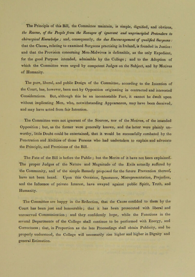 The Principle of this Bill, the Committee maintain, is simple, dignified, and obvious, the Rescue, of the People from the Ravages <f ignorant and unprincipled Pretenders to chirurgical Knowledge j and, consequently, the due Encouragement of qualified Surgeons : that the Clause, relating to examined Surgeons practising in Ireland, is founded in Justice: and that the Provision concerning Men-Midwives is defensible, as the only Expedient, for the good Purpose intended, admissible by the College; and to the Adoption of which the Committee were urged by competent Judges on the Subject, and by Motives of Humanity. The pure, liberal, and public Design of the Committee,- according to the Intention of the Court, has, however, been met by Opposition originating in contracted and interested Considerations. But, although this be an incontestable Fact, it cannot be dwelt upon without implicating Men, who, notwithstanding Appearances, may have been deceived, and may have acted from fair Intention. Tile Committee were not ignorant of the Sources, nor of the Motives, of the intended Opposition; but, as the former were generally known, and the latter were plainly un- worthy, little Doubt could be entertained, that it would be successfully combated by the Penetration and Abilities of those Persons who had undertaken to explain and advocate the Principle, and Provisions of the Bill. The Fate of the Bill is before the Public; but the Merits of it have not been explained. The proper Judges of the Nature and Magnitude of the Evils actually suflbred by the Community, and of the simple Remedy proposed for the future Prevention thereof, have not been heard. Upon this Occasion, Ignorance, Misrepresentation, Prejudice, and the Influence of private Interest, have swayed against public Spirit, Truth, and Humanity. The Committee are happy in the Reflection, that the Cause confided to them by the Court has been just and honourable; that it has been prosecuted with liberal and unreserved Communication; and they confidently hope, while the Functions in the several Departments of the College shall continue to be performed with Energy, and Correctness; that, in Proportion as the late Proceedings shall obtain Publicity, and be properly understood, the College will necessarily rise higher and higher in Dignity and general Estimation.