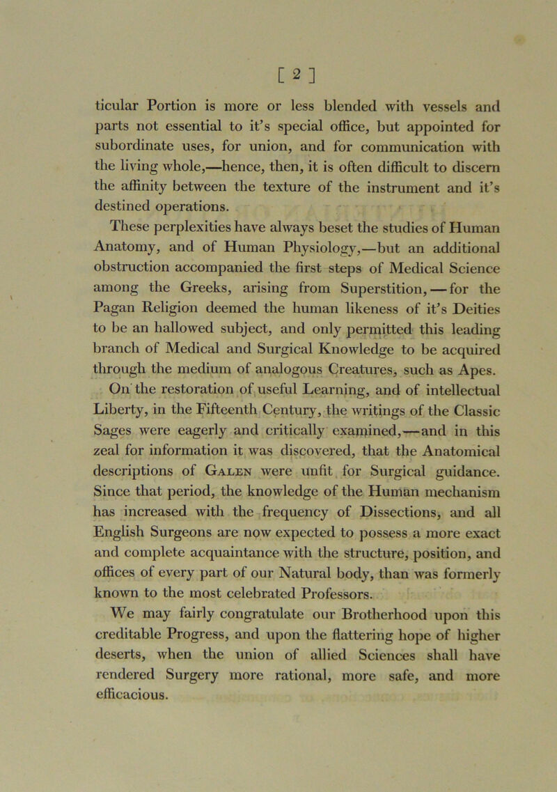 ticular Portion is more or less blended with vessels and parts not essential to it’s special office, but appointed for subordinate uses, for union, and for communication with the living whole,—Whence, then, it is often difficult to discern the affinity between the texture of the instrument and it’s destined operations. These perplexities have always beset the studies of Human Anatomy, and of Human Physiology,—but an additional obstruction accompanied the first steps of Medical Science among the Greeks, arising from Superstition, — for the Pagan Religion deemed the human likeness of it’s Deities to be an hallowed subject, and only permitted this leading branch of Medical and Surgical Knowledge to be acquired through the medium of analogous Creatures, such as Apes. On the restoration of useful Learning, and of intellectual Liberty, in the Fifteenth Century, the writings of the Classic Sages were eagerly and critically exanjined,—and in this zeal for information it was discovered, that the Anatomical descriptions of Galen were unfit, for Surgical guidance. Since that period, the knowledge of the Human mechanism has increased with the frequency of Dissections, and all English Surgeons are now expected to possess a more exact and complete acquaintance with the structure, position, and offices of every part of our Natural body, than was formerly known to the most celebrated Professors. We may fairly congratulate our Brotherhood upon this creditable Progress, and upon the flattering hope of higher deserts, when the union of allied Sciences shall have rendered Surgery more rational, more safe, and more efficacious.