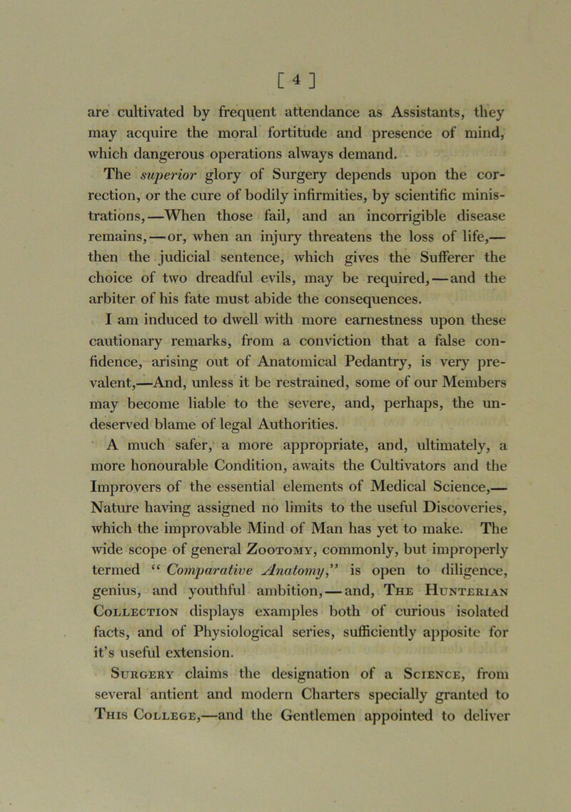 [4] are cultivated by frequent attendance as Assistants, they may acquire the moral fortitude and presence of mind, which dangerous operations always demand. The superior glory of Surgery depends upon the cor- rection, or the cure of bodily infirmities, by scientific minis- trations,—When those fail, and an incorrigible disease remains,—or, when an injury threatens the loss of life,— then the judicial sentence, which gives the Sufferer the choice of two dreadful evils, may be required, — and the arbiter of his fate must abide the consequences. I am induced to dwell with more earnestness upon these cautionary remarks, from a conviction that a false con- fidence, arising out of Anatomical Pedantry, is very pre- valent,—And, unless it be restrained, some of our Members may become liable to the severe, and, perhaps, the un- deserved blame of legal Authorities. A much safer, a more appropriate, and, ultimately, a more honourable Condition, awaits the Cultivators and the Improvers of the essential elements of Medical Science,— Nature having assigned no limits to the useful Discoveries, which the improvable Mind of Man has yet to make. The Avide scope of general Zootomy, commonly, but improperly termed “ Comparative Anatomy ” is open to diligence, genius, and youthful ambition, — and. The Hunterian Collection displays examples both of curious isolated facts, and of Physiological series, sufficiently apposite for it’s useful extension. Surgery claims the designation of a Science, from several antient and modern Charters specially granted to This College,—and the Gentlemen appointed to deliver